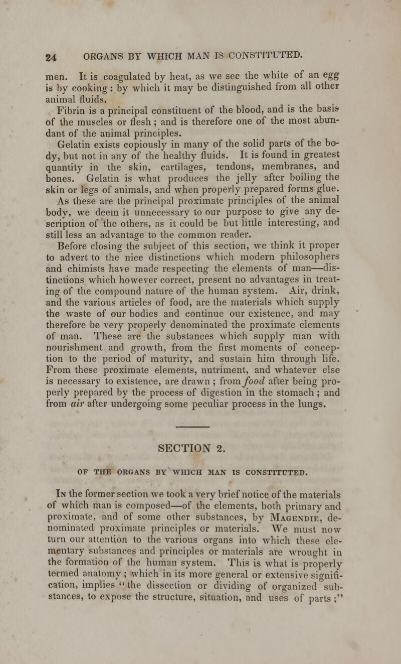 men. It is coagulated by heat, as we see the white of an egg is by cooking: by which it may be distinguished from all other animal fluids. Fibrin is a principal constituent of the blood, and is the basis? of the muscles or flesh; and is therefore one of the most abun- dant of the animal principles. Gelatin exists copiously in many of the solid parts of the bo- dy, but not in any of the healthy fluids. It is found in greatest quantity in the skin, cartilages, tendons, membranes, and bones. Gelatin is what produces the jelly after boiling the skin or legs of animals, and when properly prepared forms glue. As these are the principal proximate principles of the animal body, we deem it unnecessary to our purpose to give any de- scription of the others, as it could be but little interesting, and still less an advantage to the common reader. Before closing the subject of this section, we think it proper to advert to the nice distinctions which modern philosophers and chimists have made respecting the elements of man—dis- tinctions which however correct, present no advantages in treat- ing of the compound nature of the human system. Air, drink, and the various articles of food, are the materials which supply the waste of our bodies and continue our existence, and may therefore be very properly denominated the proximate elements of man. These are the substances which supply man with nourishment and growth, from the first moments of concep- tion to the period of maturity, and sustain hirn through life. From these proximate elements, nutriment, and whatever else is necessary to existence, are drawn ; from food after being pro- perly prepared by the process of digestion in the stomach; and from air after undergoing some peculiar process in the lungs. SECTION 2. OF THE ORGANS BY WHICH MAN IS CONSTITUTED. In the former section we took a very brief notice of the materials of which man is composed—of the elements, both primary and proximate, and of some other substances, by Magendie, de- nominated proximate principles or materials. We must now turn our attention to the various organs into which these ele- mentary substances and principles or materials are wrought in the formation of the human system. This is what is properly termed anatomy ; which in its more general or extensive signifi- cation, implies  the dissection or dividing of organized sub- stances, to expose the structure, situation, and uses of parts ;