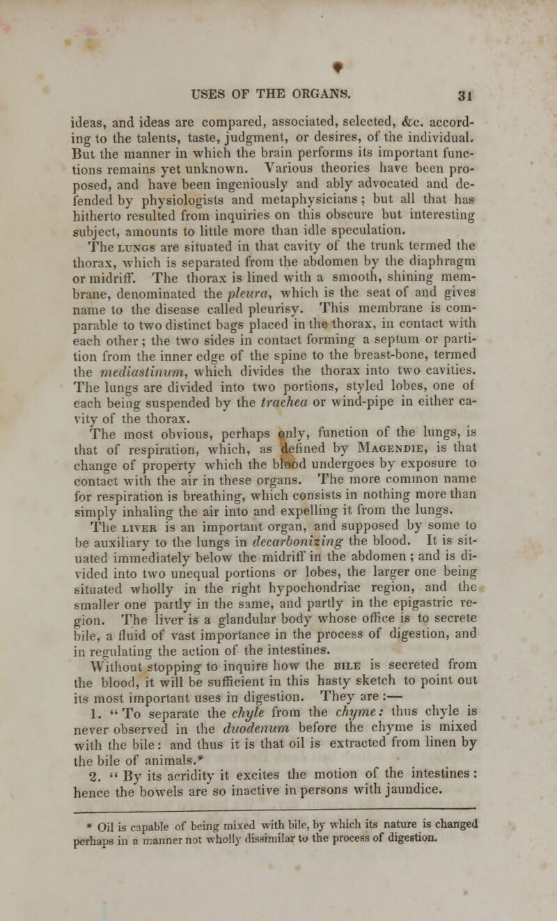 ideas, and ideas are compared, associated, selected, <fcc. accord- ing to the talents, taste, judgment, or desires, of the individual. But the manner in which the brain performs its important func- tions remains yet unknown. Various theories have been pro- posed, and have been ingeniously and ably advocated and de- fended by physiologists and metaphysicians ; but all that has hitherto resulted from inquiries on this obscure but interesting subject, amounts to little more than idle speculation. The lungs are situated in that cavity of the trunk termed the thorax, which is separated from the abdomen by the diaphragm or midriff'. The thorax is lined with a smooth, shining mem- brane, denominated the pleura, Which is the seat of and gives name to the disease called pleurisy. This membrane is com- parable to two distinct bags placed in the thorax, in contact with each other; the two sides in contact forming a septum or parti- tion from the inner edge of the spine to the breast-bone, termed the mediastinum, which divides the thorax into two cavities. The lungs are divided into two portions, styled lobes, one of each being suspended by the trachea or wind-pipe in either ca- vity of the thorax. The most obvious, perhaps tnly, function of the lungs, is that of respiration, which, as defined by Magendie, is that change of property which the bkod undergoes by exposure to contact with the air in these organs. The more common name for respiration is breathing, which consists in nothing more than simply inhaling the air into and expelling it from the lungs. The liver is an important organ, and supposed by some to be auxiliary to the lungs in decarbonizing the blood. It is sit- uated immediately below the midriff in the abdomen; and is di- vided into two unequal portions or lobes, the larger one being situated wholly in the right hypochondriac region, and the smaller one partly in the same, and partly in the epigastric re- gion. The liver is a glandular body whose office is to secrete bile, a fluid of vast importance in the process of digestion, and in regulating the action of the intestines. Without stopping to inquire how the bile is secreted from the blood, it will be sufficient in this hasty sketch to point out its most important uses in digestion. They are :— 1. To separate the chyle from the chyme: thus chyle is never observed in the duodenum before the chyme is mixed with the bile: and thus it is that oil is extracted from linen by the bile of animals.* 2.  By its acridity it excites the motion of the intestines: hence the bowels are so inactive in persons with jaundice. * Oil is capable of being mixed with bile, by which its nature is changed perhaps in a manner not wholly dissimilar to the process of digestion.