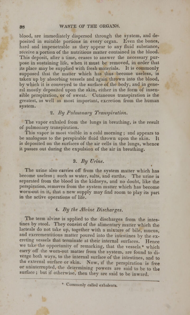 blood, are immediately dispersed through the system, and de- posited in suitable portions in every organ. Even the bones, hard and impenetrable as they appear to any fluid substance, receive a portion of the nutritious matter contained in the blood. This deposit, after a time, ceases to answer the necessary pur- pose in sustaining life, when it must be removed, in order that its place may be supplied with fresh materials. It is commonly supposed that the matter which has thus become useless, is taken up by absorbing vessels and again thrown into the blood, by which it is conveyed to the surface of the body, and in gene- ral mostly deposited upon the skin, either in the form of insen- sible perspiration, or of sweat. Cutaneous transpiration is the greatest, as well as most important, excretion from the human system. 2. By Pulmonary Transpiration. The vapor exhaled from the lungs in breathing, is the result of pulmonary transpiration. This vapor is most visible in a cold morning; and appears to be analogous to the perspirable fluid thrown upon the skin. It is deposited on the surfaces of the air cells in the lungs, whence it passes out during the expulsion of the air in breathing. 3. By Urine. • The urine also carries off from the system matter which has become useless ; such as water, salts, and earths. The urine is separated from the blood in the kidneys, and no doubt, like the perspiration, removes from the system matter which has become worn-out in it, that a new supply may find room to play its part in the active operations of life. 4. By the Alvine Discharges. The term alvine is applied to the discharges from the intes- tines by stool. They consist of the alimentary matter which the lacteals do not take up, together with a mixture of bile, mucus, and excrementitious matter poured into the intestines by the ex- creting vessels that terminate at their internal surfaces. Hence we take the opportunity of remarking, that the vessels * which carry off the worn-out matter from the system, are found to di- verge both ways, to the internal surface of the intestines, and to the external surface or skin. Now, if the perspiration is free or uninterrupted, the determining powers are said to be to the surface ; but if otherwise, then they are said to be inward. * Commonly called exhalents.