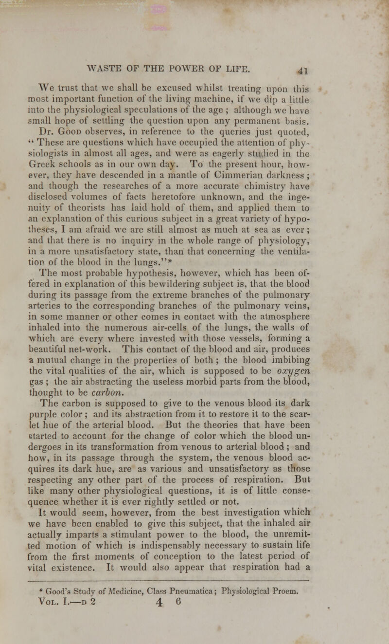 We trust that we shall be excused whilst treating upon this most important function of the living machine, if we dip a little into the physiological speculations of the age ; although we have small hope of settling the question upon any permanent basis. Dr. Good observes, in reference to the queries just quoted,  These are questions which have occupied the attention of phy- siologists in almost all ages, and were as eagerly stiulied in the Greek schools as in our own day. To the present hour, how- ever, they have descended in a mantle of Cimmerian darkness ; and though the researches of a more accurate chimistry have disclosed volumes of facts heretofore unknown, and the inge- nuity of theorists has laid hold of them, and applied them to an explanation of this curious subject in a great variety of hypo- theses, I am afraid we are still almost as much at sea as ever; and that there is no inquiry in the whole range of physiology, in a more unsatisfactory state, than that concerning the ventila- tion of the blood in the lungs.* The most probable hypothesis, however, which has been of- fered in explanation of this bewildering subject is, that the blood during its passage from the extreme branches of the pulmonary arteries to the corresponding branches of the pulmonary veins, in some manner or other comes in contact with the atmosphere inhaled into the numerous air-cells of the lungs, the walls of which are every where invested with those vessels, forming a beautiful net-work. This contact of the blood and air, produces a mutual change in the properties of both ; the blood imbibing the vital qualities of the air, which is supposed to be oxygen gas ; the air abstracting the useless morbid parts from the blood, thought to be carbon. The carbon is supposed to give to the venous blood its dark purple color ; and its abstraction from it to restore it to the scar- let hue of the arterial blood. But the theories that have been ctarted to account for the change of color which the blood un- dergoes in its transformation from venous to arterial blood ; and how, in its passage through the system, the venous blood ac- quires its dark hue, are as various and unsatisfactory as those respecting any other part of the process of respiration. But like many other physiological questions, it is of little conse- quence whether it is ever rightly settled or not. It would seem, however, from the best investigation which we have been enabled to give this subject, that the inhaled air actually imparts a stimulant power to the blood, the unremit- ted motion of which is indispensably necessary to sustain life from the first moments of conception to the latest period of vital existence. It would also appear that respiration had a * Good's Study of -Medicine, CTa-ss Pneumatica; Physiological Proem. Vol. I.—d 2 4 6