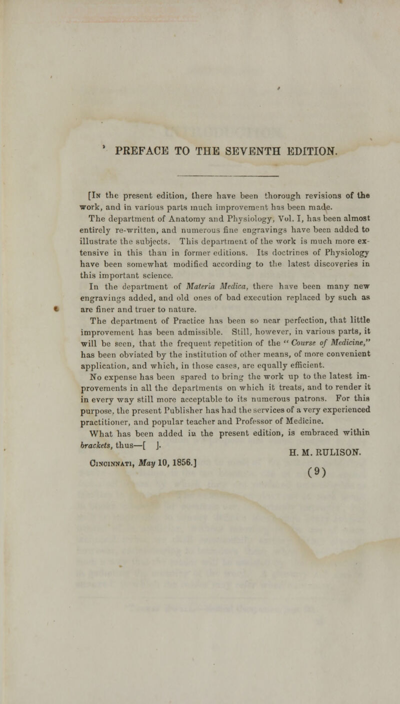 PREFACE TO THE SEVENTH EDITION. [In the present edition, there have been thorough revisions of the work, and in various parts much improvement has been made. The department of Anatomy and Physiology, Vol. I, has been almost entirely re-written, and numerous fine engravings have been added to illustrate the subjects. This department of the work is much more ex- tensive in this than in former editions. Its doctrines of Physiology have been somewhat modified according to the latest discoveries in this important science. In the department of Materia Medina, there have been many new engravings added, and old ones of bad execution replaced by such as are finer and truer to nature. The department of Practice has been so near perfection, that little improvement has been admissible. Still, however, in various parts, it will be seen, that the frequent repetition of the  Course of Medicine, has been obviated by the institution of other means, of more convenient application, and which, in those cases, are equally efficient. No expense has been spared to bring the work up to the latest im- provements in all the departments on which it treats, and to render it in every way still more acceptable to its numerous patrons. For this purpose, the present Publisher has had the services of a very experienced practitioner, and popular teacher and Professor of Medicine. What has been added ia the present edition, is embraced within brackets, thus—[ J. H. M. RULISON. Cincinnati, May 10, 1856.]