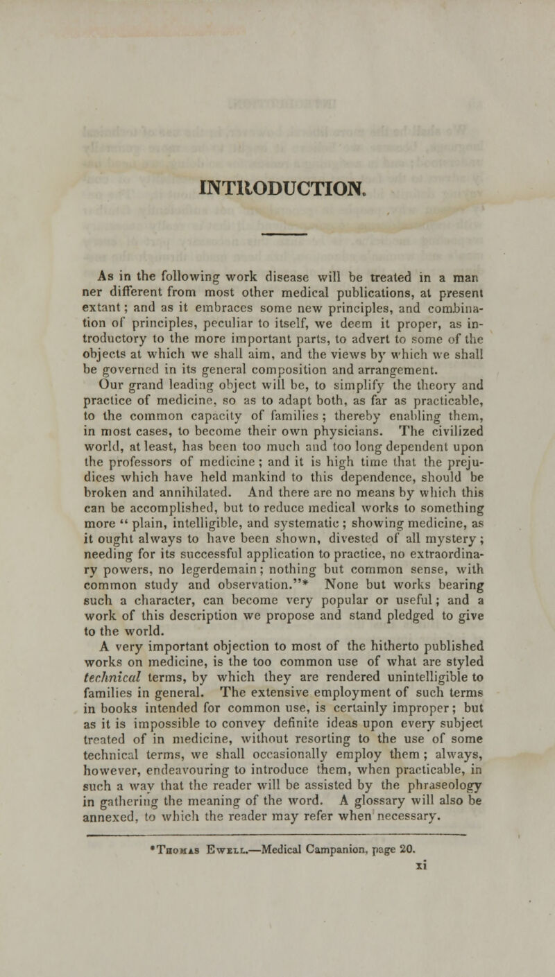 INTRODUCTION. As in the following work disease will be treated in a man ner different from most other medical publications, at present extant; and as it embraces some new principles, and combina- tion of principles, peculiar to itself, we deem it proper, as in- troductory lo the more important parts, to advert to some of the objects at which we shall aim, and the views by which we shall be governed in its general composition and arrangement. Our grand leading object will be, to simplify the theory and practice of medicine, so as to adapt both, as far as practicable, to the common capacity of families; thereby enabling them, in most cases, to become their own physicians. The civilized world, at least, has been too much raid too long dependent upon the professors of medicine ; and it is high time that the preju- dices which have held mankind to this dependence, should be broken and annihilated. And there are no means by which this can be accomplished, but to reduce medical works to something more  plain, intelligible, and systematic ; showing medicine, as it ought always to have been shown, divested of all mystery; needing for its successful application to practice, no extraordina- ry powers, no legerdemain; nothing but common sense, with common study and observation.* None but works bearing such a character, can become very popular or useful; and a work of this description we propose and stand pledged to give to the world. A very important objection to most of the hitherto published works on medicine, is the too common use of what are styled technical terms, by which they are rendered unintelligible to families in general. The extensive employment of such terms in books intended for common use, is certainly improper; but as it is impossible to convey definite ideas upon every subject treated of in medicine, without resorting to the use of some technical terms, we shall occasionally employ them ; always, however, endeavouring to introduce them, when practicable, in such a way that the reader will be assisted by the phraseology in gathering the meaning of the word. A glossary will also be annexed, to which the reader may refer when necessary. •Thomas Ewell.—Medical Campanion, page 20.