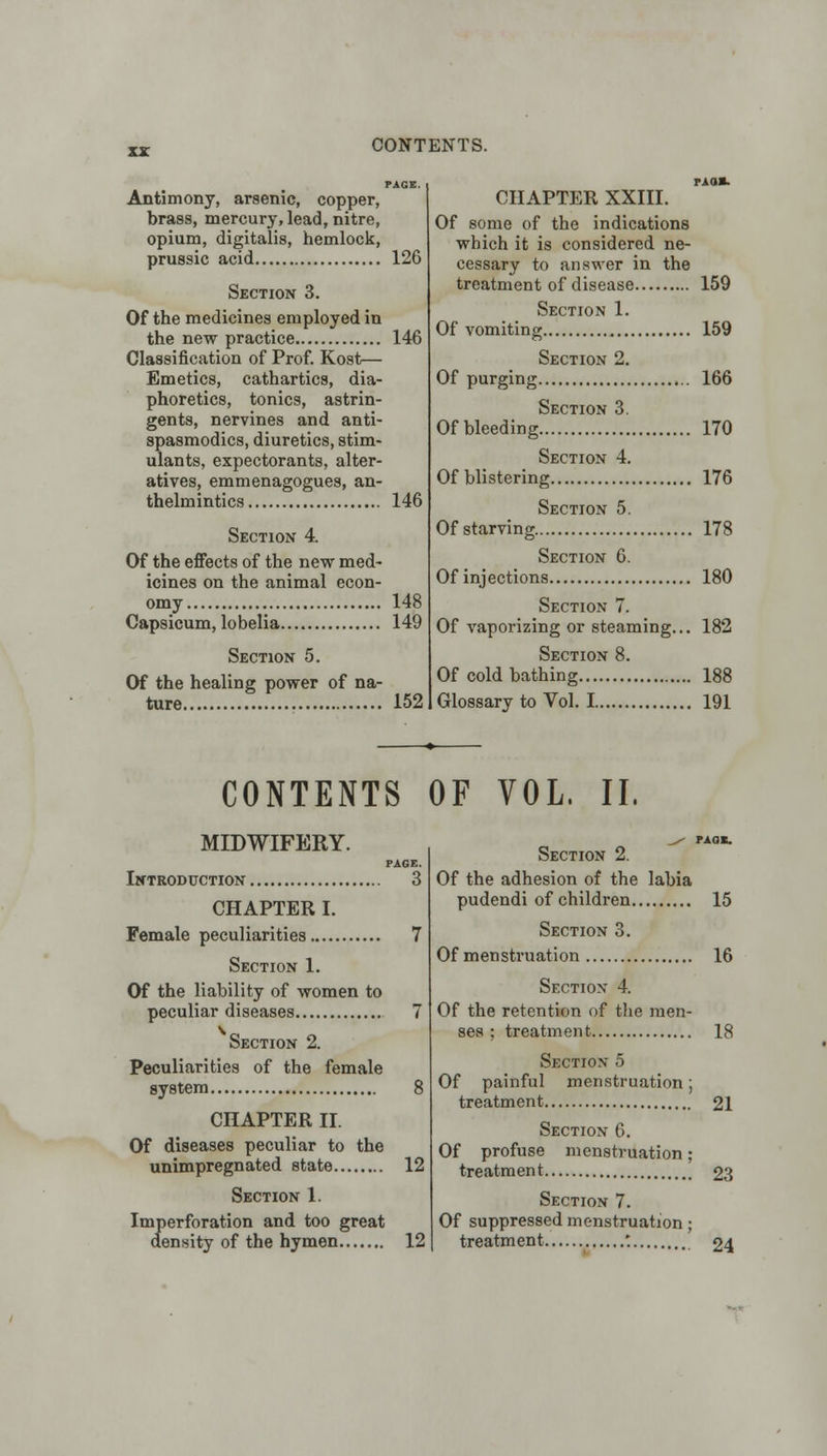 Antimony, arsenic, copper, brass, mercury, lead, nitre, opium, digitalis, hemlock, prussic acid 126 Section 3. Of the medicines employed in the new practice 146 Classification of Prof. Kost— Emetics, cathartics, dia- phoretics, tonics, astrin- gents, nervines and anti- spasmodics, diuretics, stim- ulants, expectorants, alter- atives, emmenagogues, an- thelmintics 146 Section 4. Of the effects of the new med- icines on the animal econ- omy 148 Capsicum, lobelia 149 Section 5. Of the healing power of na- ture 152 paos. CHAPTER XXIII. Of some of the indications which it is considered ne- cessary to answer in the treatment of disease 159 Section 1. Of vomiting 159 Section 2. Of purging 166 Section 3. Ofbleeding 170 Section 4. Of blistering 176 Section 5. Of starving 178 Section 6. Of injections 180 Section 7. Of vaporizing or steaming... 182 Section 8. Of cold bathing 188 Glossary to Vol. 1 191 CONTENTS OF VOL. II. MIDWIFERY. PAGE. Introduction 3 CHAPTER I. Female peculiarities 7 Section 1. Of the liability of women to peculiar diseases 7 Section 2. Peculiarities of the female system 8 CHAPTER II. Of diseases peculiar to the unimpregnated state 12 Section 1. Imperforation and too great density of the hymen 12 Section 2. Of the adhesion of the labia pudendi of children 15 Section 3. Of menstruation 16 Section 4. Of the retention of the men- ses ; treatment 18 Section 5 Of painful menstruation; treatment 21 Section 6. Of profuse menstruation; treatment 23 Section 7. Of suppressed menstruation; treatment '. 24