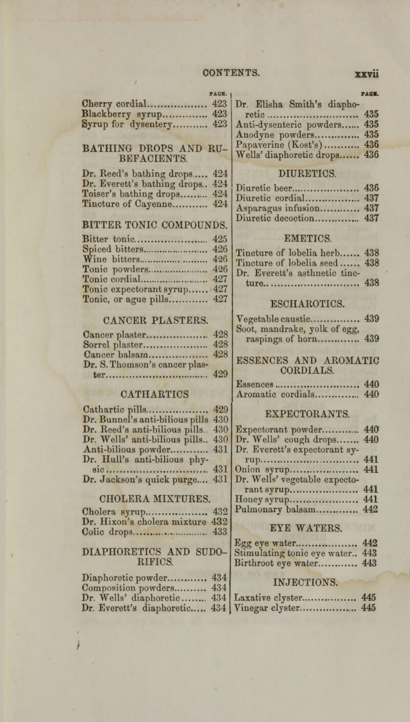 xxvu FAGS. Cherry cordial 423 Blackberry syrup 423 Syrup for dysentery 423 BATHING DROPS AND RU- BEFACIENTS. Dr. Reed's bathing drops..... 424 Dr. Everett's bathing drops.. 424 Toiser's bathing drops 424 Tincture of Cayenne 424 BITTER TONIC COMPOUNDS. Bitter tonic 425 Spiced bitters 426 Wine bitters 426 Tonic powders 426 Tonic cordial 427 Tonic expectorant syrup 427 Tonic, or ague pills 427 CANCER PLASTERS. Cancer plaster 428 Sorrel plaster 428 Cancer balsam 428 Dr. S. Thomson's cancer plas- ter 429 CATHARTICS Cathartic pills 429 Dr. Bunnel's anti-bilious pills 430 Dr. Reed's anti-bilious pills.. 430 Dr. Wells' anti-bilious pills.. 430 Anti-bilious powder 431 Dr. Hull's anti-bilious phy- sic 431 Dr. Jackson's quick purge.... 431 CHOLERA MIXTURES. Cholera syrup 432 Dr. Hixon's cholera mixture 432 Colic drops 433 DIAPHORETICS AND SUDO- RIFICS. Diaphoretic powder 434 Composition powders 434 Dr. Wells' diaphoretic 434 Dr. Everett's diaphoretic 434 PAOM. Dr. Elisha Smith's diapho- retic 435 Anti-dysenteric powders 435 Anodyne powders 435 Papaverine (Kost's) 436 Wells'diaphoretic drops 436 DIURETICS. Diuretic beer 436 Diuretic cordial 437 Asparagus infusion 437 Diuretic decoction 437 EMETICS. Tincture of lobelia herb 438 Tincture of lobelia seed 438 Dr. Everett's asthnetic tinc- ture 438 ESCHAROTICS. Vegetable caustic 439 Soot, mandrake, yolk of egg, raspings of horn 439 ESSENCES AND AROMATIC CORDIALS. Essences 440 Aromatic cordials 440 EXPECTORANTS. Expectorant powder 440 Dr. Wells' cough drops 440 Dr. Everett's expectorant sy- rup 441 Onion syrup 441 Dr. Wells' vegetable expecto- rant syrup 441 Honey syrup 441 Pulmonary balsam 442 EYE WATERS. Egg eye water 442 Stimulating tonic eye water.. 443 Birthroot eye water 443 INJECTIONS. Laxative clyster 445 Vinegar clyster 445