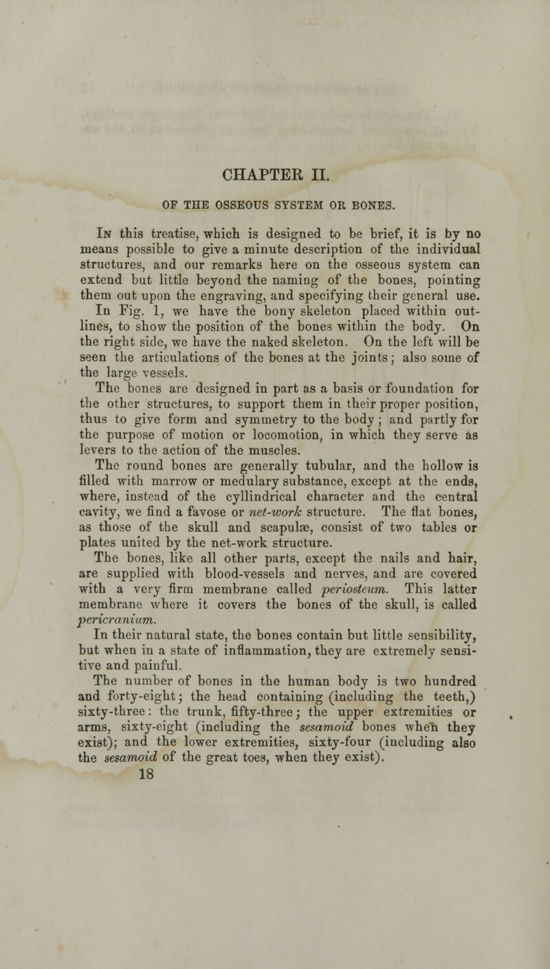 CHAPTER II. OF THE OSSEOUS SYSTEM OR BONES. In this treatise, which is designed to be brief, it is by no means possible to give a minute description of the individual structures, and our remarks here on the osseous system can extend but little beyond the naming of the bones, pointing them out upon the engraving, and specifying their general use. In Fig. 1, we have the bony skeleton placed within out- lines, to show the position of the bones within the body. On the right side, we have the naked skeleton. On the left will be seen the articulations of the bones at the joints; also some of the large vessels. The bones are designed in part as a basis or foundation for the other structures, to support them in their proper position, thus to give form and symmetry to the body; and partly for the purpose of motion or locomotion, in which they serve as levers to the action of the muscles. The round bones are generally tubular, and the hollow is filled with marrow or medulary substance, except at the ends, where, instead of the cylindrical character and the central cavity, we find a favose or net-work structure. The flat bones, as those of the skull and scapulae, consist of two tables or plates united by the net-work structure. The bones, like all other parts, except the nails and hair, are supplied with blood-vessels and nerves, and are covered with a very firm membrane called periosteum. This latter membrane where it covers the bones of the skull, is called pericranium. In their natural state, the bones contain but little sensibility, but when in a state of inflammation, they are extremely sensi- tive and painful. The number of bones in the human body is two hundred and forty-eight; the head containing (including the teeth,) sixty-three: the trunk, fifty-three; the upper extremities or arms, sixty-eight (including the sesamoid bones when they exist); and the lower extremities, sixty-four (including also the sesamoid of the great toes, when they exist).