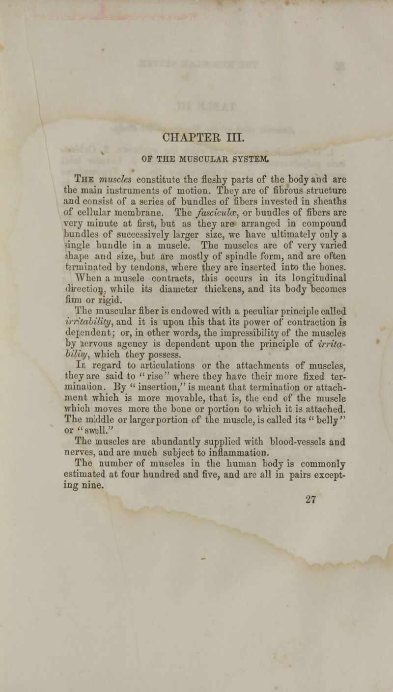 CHAPTER III. OP THE MUSCULAR SYSTEM. The muscles constitute the fleshy parts of the body and are the main instruments of motion. They are of fibrous structure and consist of a series of bundles of fibers invested in sheaths of cellular membrane. The fascicular, or bundles of fibers are very minute at first, but as they are arranged in compound bundles of successively larger size, we have ultimately only a single bundle in a muscle. The muscles are of very varied shape and size, but are mostly of spindle form, and are often terminated by tendons, where they are inserted into the bones. When a muscle contracts, this occurs in its longitudinal direction, while its diameter thickens, and its body becomes fimi or rigid. The muscular fiber is endowed with a peculiar principle called in-'lability, and it is upon this that its power of contraction is dependent; or, in other words, the impressibility of the muscles by nervous agency is dependent upon the principle of irrita- bility, which they possess. Ir, regard to articulations or the attachments of muscles, they are said to rise where they have their more fixed ter- mination. By  insertion, is meant that termination or attach- ment which is more movable, that is, the end of the muscle which moves more the bone or portion to which it is attached. The middle or larger portion of the muscle, is called its belly or swell. The muscles are abundantly supplied with blood-vessels and nerves, and are much subject to inflammation. The number of muscles in the human body is commonly estimated at four hundred and five, and are all in pairs except- ing nine.