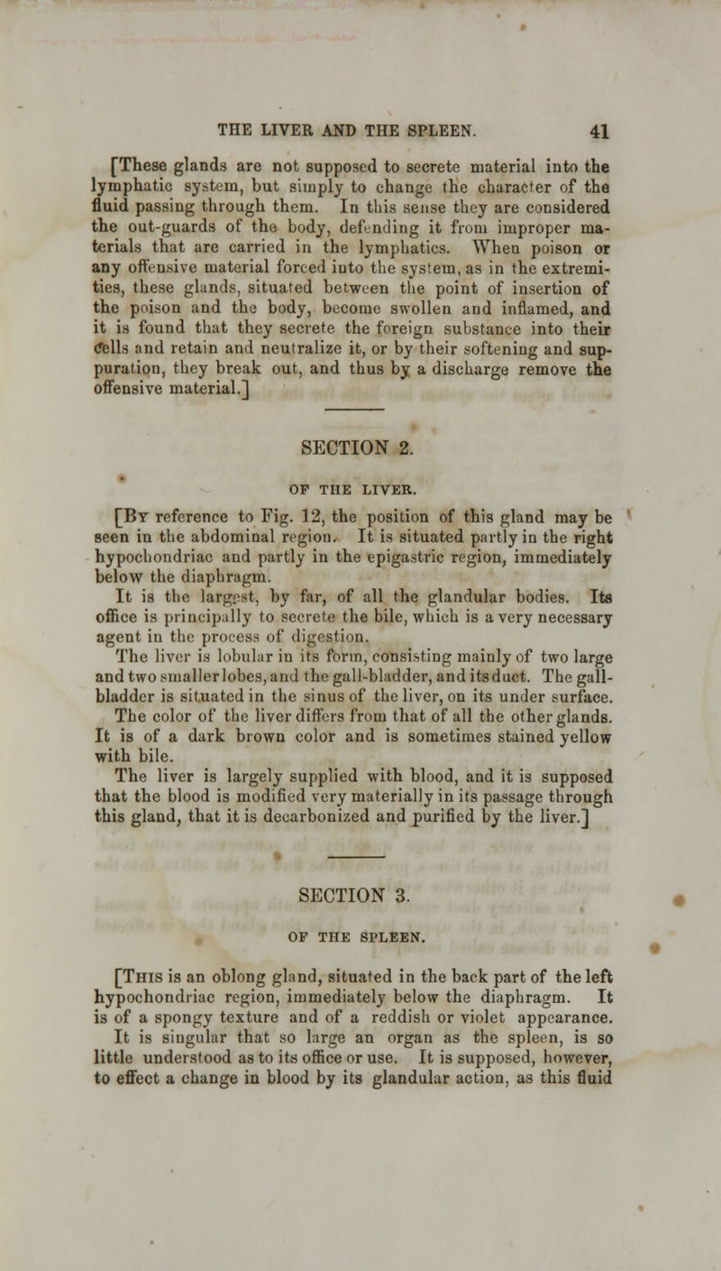 [These glands are not supposed to secrete material into the lymphatic system, but simply to change the character of the fluid passing through them. In this sense they are considered the out-guards of the body, defending it from improper ma- terials that are carried in the lymphatics. When poison or any offensive material forced into the system, as in the extremi- ties, these glands, situated between the point of insertion of the poison and the body, become swollen and inflamed, and it is found that they secrete the foreign substance into their Cells and retain and neutralize it, or by their softening and sup- puration, they break out, and thus by a discharge remove the offensive material.] SECTION 2. OF THE LIVER. [By reference to Fig. 12, the position of this gland may be seen in the abdominal region. It is situated partly in the right hypochondriac and partly in the epigastric region, immediately below the diaphragm. It is the larg.est, by far, of all the glandular bodies. Its office is principally to secrete the bile, which is a very necessary agent in the process of digestion. The liver is lobular in its form, consisting mainly of two large and two smaller lobes, and the gall-bladder, anditsduct. The gall- bladder is situated in the sinus of the liver, on its under surface. The color of the liver differs from that of all the other glands. It is of a dark brown color and is sometimes stained yellow with bile. The liver is largely supplied with blood, and it is supposed that the blood is modified very materially in its passage through this gland, that it is decarbonized and purified by the liver.] SECTION 3. OF THE SPLEEN. [This is an oblong gland, situated in the back part of the left hypochondriac region, immediately below the diaphragm. It is of a spongy texture and of a reddish or violet appearance. It is singular that so large an organ as the spleen, is so little understood as to its office or use. It is supposed, however, to effect a change in blood by its glandular action, as this fluid