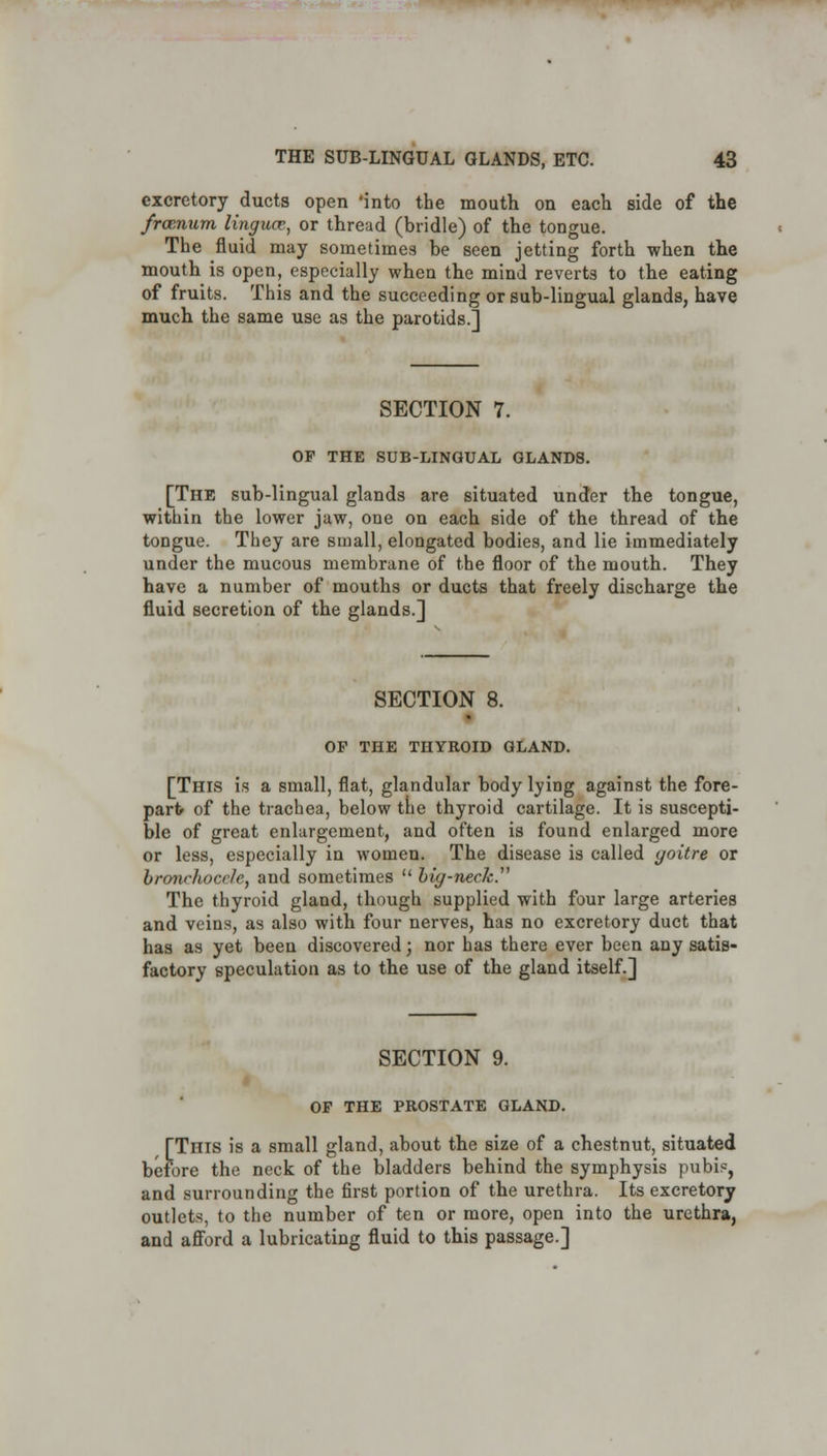 excretory ducts open 'into the mouth on each side of the froenum linguce, or thread (bridle) of the tongue. The fluid may sometimes be seen jetting forth when the mouth is open, especially when the mind reverts to the eating of fruits. This and the succeeding or sub-lingual glands, have much the same use as the parotids.] SECTION 7. OP THE SUB-LINGUAL GLANDS. [The sub-lingual glands are situated under the tongue, within the lower jaw, one on each side of the thread of the tongue. They are small, elongated bodies, and lie immediately under the mucous membrane of the floor of the mouth. They have a number of mouths or ducts that freely discharge the fluid secretion of the glands.] SECTION 8. OP THE THYROID GLAND. [This is a small, flat, glandular body lying against the fore- part of the trachea, below the thyroid cartilage. It is suscepti- ble of great enlargement, and often is found enlarged more or less, especially in women. The disease is called goitre or bronehocele, and sometimes  big-neck. The thyroid gland, though supplied with four large arteries and veins, as also with four nerves, has no excretory duct that has as yet been discovered; nor has there ever been any satis- factory speculation as to the use of the gland itself.] SECTION 9. OF THE PROSTATE GLAND. [This is a small gland, about the size of a chestnut, situated before the neck of the bladders behind the symphysis pubis, and surrounding the first portion of the urethra. Its excretory outlets, to the number of ten or more, open into the urethra, and afford a lubricating fluid to this passage.]