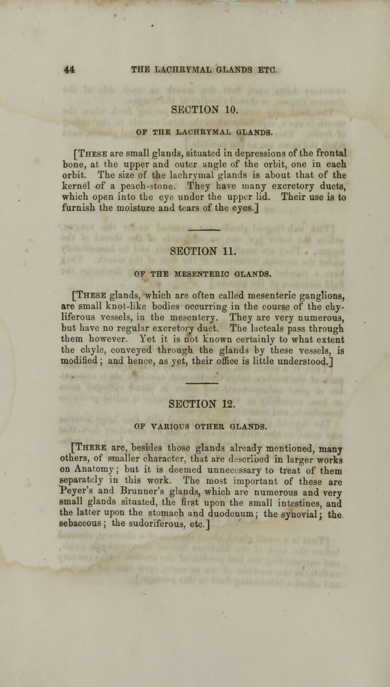 SECTION 10. OF THE LACHRYMAL GLANDS. [These are small glands, situated in depressions of the frontal bone, at the upper and outer angle of the orbit, one in each orbit. The size of the lachrymal glands is about that of the kernel of a peach-stone. They have many excretory ducts, which open into the eye under the upper lid. Their use is to furnish the moisture and tears of the eyes.] SECTION 11. OF THE MESENTERIC GLANDS. [These glands, which are often called mesenteric ganglions, are small knot-like bodies occurring in the course of the chy- liferous vessels, in the mesentery. They are very numerous, but have no regular excretory duct. The lacteals pass through them however. Yet it is not known certainly to what extent the chyle, conveyed through the glands by these vessels, is modified; and hence, as yet, their office is little understood.] SECTION 12. OF VARIOUS OTHER GLANDS. [There are, besides those glands already mentioned, many others, of smaller character, that are described in larger works on Anatomy; but it is deemed unnecessary to treat of them separately in this work. The most important of these are Peyer's and Brunner's glands, which are numerous and very small glands situated, the first upon the small intestines, and the latter upon the stomach and duodenum; the synovial; the sebaceous; the sudoriferous, etc.]