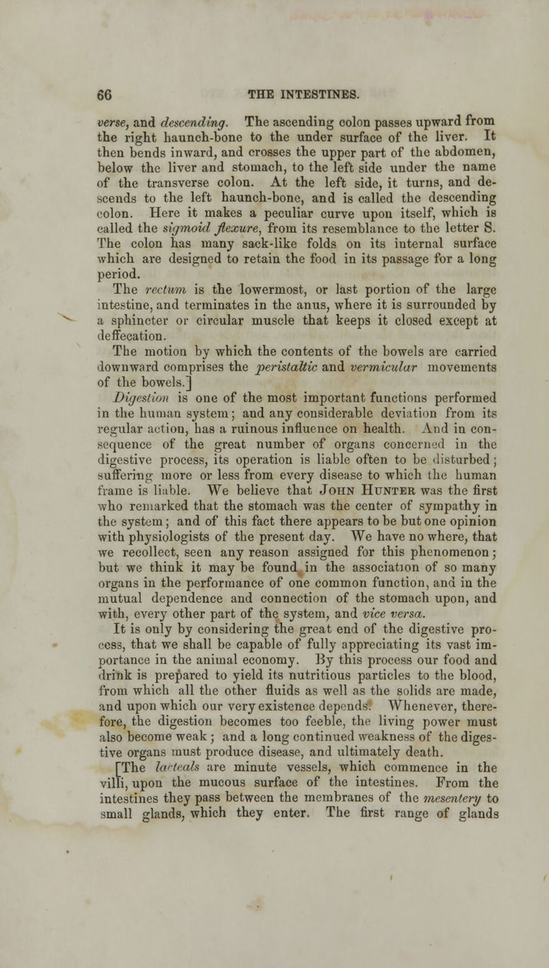 verse, and descending. The ascending colon passes upward from the right haunch-bone to the under surface of the liver. It then bends inward, and crosses the upper part of the abdomen, below the liver and stomach, to the left side under the name of the transverse colon. At the left side, it turns, and de- scends to the left haunch-bone, and is called the descending colon. Here it makes a peculiar curve upon itself, which is called the sigmoid jtexure, from its resemblance to the letter S. The colon has many sack-like folds on its internal surface which are designed to retain the food in its passage for a long period. The rectum is the lowermost, or last portion of the large intestine, and terminates in the anus, where it is surrounded by a sphincter or circular muscle that keeps it closed except at deffecation. The motion by which the contents of the bowels are carried downward comprises the peristaltic and vermicular movements of the bowels.] Digestion is one of the most important functions performed in the human system; and any considerable deviation from its regular action, has a ruinous influence on health. And in con- sequence of the great number of organs concerned in the digestive process, its operation is liable often to be disturbed; suffering more or less from every disease to which the human frame is liable. We believe that John Hunter was the first who remarked that the stomach was the center of sympathy in the system; and of this fact there appears to be but one opinion with physiologists of the present day. We have no where, that we recollect, seen any reason assigned for this phenomenon; but we think it may be found in the association of so many organs in the performance of one common function, and in the mutual dependence and connection of the stomach upon, and with, every other part of the system, and vice versa. It is only by considering the great end of the digestive pro- cess, that we shall be capable of fully appreciating its vast im- portance in the animal economy. By this process our food and drink is prepared to yield its nutritious particles to the blood, from which all the other fluids as well as the solids are made, and upon which our very existence depends: Whenever, there- fore, the digestion becomes too feeble, the living power must also become weak; and a long continued weakness of the diges- tive organs must produce disease, and ultimately death. [The lacteals are minute vessels, which commence in the villi, upon the mucous surface of the intestines. From the intestines they pass between the membranes of the mesentery to small glands, which they enter. The first range of glands