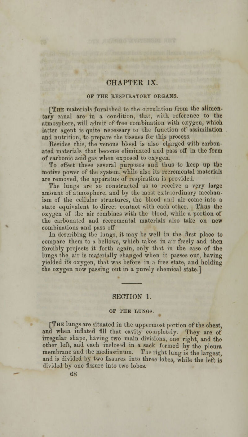OF THE RESPIRATORY ORGANS. [The materials furnished to the circulation from the alimen- tary canal are in a condition, that, with reference to the atmosphere, will admit of free combination with oxygen, which latter agent is quite necessary to the function of assimilation and nutrition, to prepare the tissues for this process. Besides this, the venous blood is also charged with carbon- ated materials that become eliminated and pass off in the form of carbonic acid gas when exposed to oxygen. To effect these several purposes and thus to keep up the motive power of the system, while also its recremental materials are removed, the apparatus of respiration is provided. The lungs are so constructed as to receive a very large amount of atmosphere, and by the most extraordinary mechan- ism of the cellular structures, the blood and air come into a state equivalent to direct contact with each other. Thus the oxygen of the air combines with the blood, while a portion of the carbonated and recremental materials also take on new combinations and pass off. In describing the lungs, it may be well in the first place to compare them to a bellows, which takes in air freely and then forcibly projects it forth again, only that in the case of the lungs the air is materially changed when it passes out, having yielded its oxygen, that was before in a free state, and holding the oxygen now passing out in a purely chemical state.] SECTION 1. OP THE LUNGS. [The lungs are situated in the uppermost portion of the chest, and when inflated fill that cavity completely. They are of irregular shape, having two main divisions, one right, and the other left, and each inclosed in a sack formed by the pleura membrane and the mediastinum. The right lung is the largest and is divided by two fissures into three lobes, while the left is divided by one fissure into two lobes.
