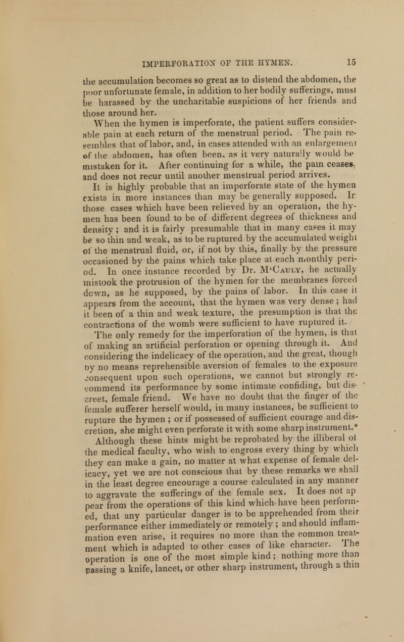 the accumulation becomes so great as to distend the abdomen, the poor unfortunate female, in addition to her bodily sufferings, must be harassed by the uncharitable suspicions of her friends and those around her. When the hymen is imperforate, the patient suffers consider- able pain at each return of the menstrual period. The pain re- sembles that of labor, and, in cases attended with an enlargement of the abdomen, has often been, as it very naturally would be mistaken for it. After continuing for a while, the pain ceases, and does not recur until another menstrual period arrives. It is highly probable that an imperforate state of the hymen exists in more instances than may be generally supposed. In those cases which have been relieved by an operation, the hy- men has been found to be of different degrees of thickness and density ; and it is fairly presumable that in many cases it may be so thin and weak, as to be ruptured by the accumulated weight of the menstrual fluid, or, if not by this, finally by the pressure occasioned by the pains which take place at each monthly peri- od. In once instance recorded by Dr. M'Cauly, he actually mistook the protrusion of the hymen for the membranes forced down, as he supposed, by the pains of labor. In this case it appears from the account, that the hymen was very dense ; had it been of a thin and weak texture, the presumption is that the contractions of the womb were sufficient to have ruptured it. The only remedy for the imperforation of the hymen, is that of making an artificial perforation or opening through it. And considering the indelicacy of the operation, and the great, though by no means reprehensible aversion of females to the exposure consequent upon such operations, we cannot but strongly re- commend its performance by some intimate confiding, but dis- creet, female friend. We have no doubt that the finger of the female sufferer herself would, in many instances, be sufficient to rupture the hymen ; or if possessed of sufficient courage and dis- cretion, she might even perforate it with some sharp instrument.* Although these hints might be reprobated by the illiberal ol the medical faculty, who wish to engross every thing by which they can make a gain, no matter at what expense of female del- icacy, yet we are not conscious that by these remarks we shall in the least degree encourage a course calculated in any manner to aggravate the sufferings of the female sex. It does not ap pear from the operations of this kind which-have been perform- ed, that any particular danger is to be apprehended from their performance either immediately or remotely ; and should inflam- mation even arise, it requires no more than the common treat- ment which is adapted to other cases of like character. The operation is one of the most simple kind; nothing more than passing a knife, lancet, or other sharp instrument, through a thin