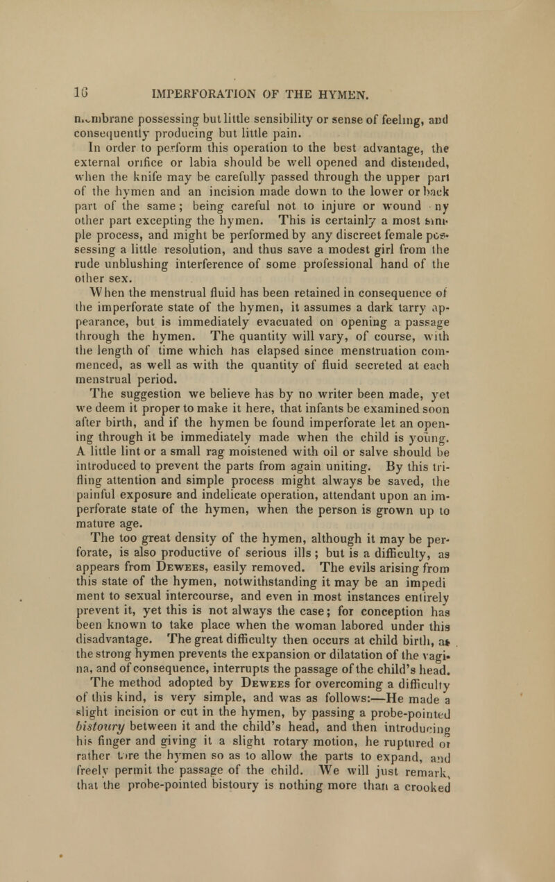 membrane possessing but little sensibility or sense of feeling, and consequently producing but little pain. In order to perform this operation to the best advantage, the external orifice or labia should be well opened and distended, when the knife may be carefully passed through the upper pari of the hymen and an incision made down to the lower or back part of the same; being careful not to injure or wound ny other part excepting the hymen. This is certainly a most bmi- pie process, and might be performed by any discreet female pos- sessing a little resolution, and thus save a modest girl from the rude unblushing interference of some professional hand of the other sex. When the menstrual fluid has been retained in consequence ot tbe imperforate state of the hymen, it assumes a dark tarry ap- pearance, but is immediately evacuated on opening a passage through the hymen. The quantity will vary, of course, with the length of time which has elapsed since menstruation com- menced, as well as with the quantity of fluid secreted at each menstrual period. The suggestion we believe has by no writer been made, yet we deem it proper to make it here, that infants be examined soon after birth, and if the hymen be found imperforate let an open- ing through it be immediately made when the child is young. A little lint or a small rag moistened with oil or salve should be introduced to prevent the parts from again uniting. By this tri- fling attention and simple process might always be saved, the painful exposure and indelicate operation, attendant upon an im- perforate state of the hymen, when the person is grown up to mature age. The too great density of the hymen, although it may be per- forate, is also productive of serious ills ; but is a difficulty, as appears from Dewees, easily removed. The evils arising from this state of the hymen, notwithstanding it may be an impedi ment to sexual intercourse, and even in most instances entirely prevent it, yet this is not always the case; for conception has been known to take place when the woman labored under thia disadvantage. The great difficulty then occurs at child birth, at the strong hymen prevents the expansion or dilatation of the vagi, na, and of consequence, interrupts the passage of the child's head. The method adopted by Dewees for overcoming a difficulty of this kind, is very simple, and was as follows:—He made a slight incision or cut in the hymen, by passing a probe-pointed bistoury between it and the child's head, and then introducing his finger and giving it a slight rotary motion, he ruptured 01 rather t,»re the hymen so as to allow the parts to expand, and freely permit the passage of the child. We will just remark, that the probe-pointed bistoury is nothing more than a crooked