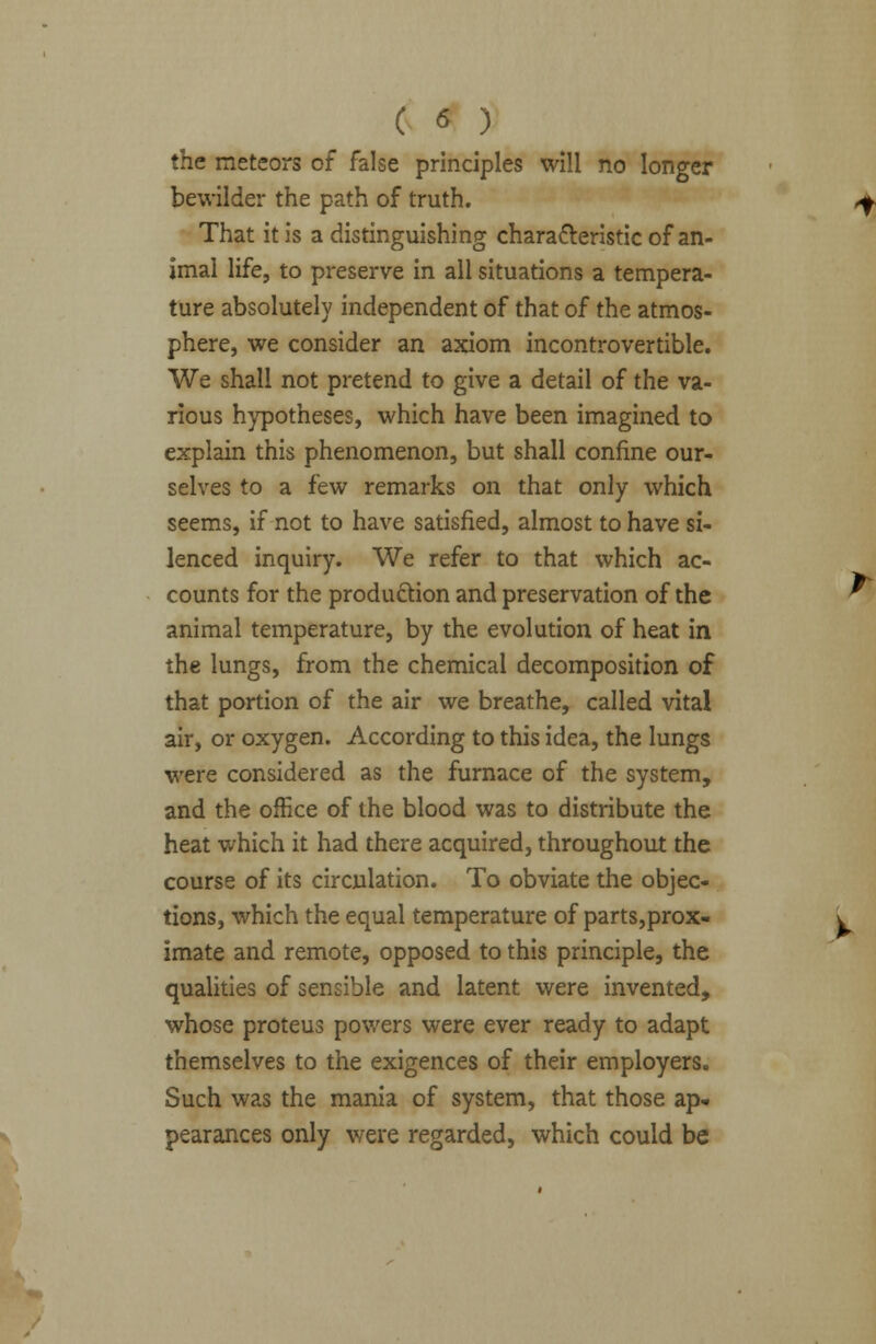 the meteors of false principles will no longer bewilder the path of truth. That it is a distinguishing characteristic of an- imal life, to preserve in all situations a tempera- ture absolutely independent of that of the atmos- phere, we consider an axiom incontrovertible. We shall not pretend to give a detail of the va- rious hypotheses, which have been imagined to explain this phenomenon, but shall confine our- selves to a few remarks on that only which seems, if not to have satisfied, almost to have si- lenced inquiry. We refer to that which ac- counts for the production and preservation of the animal temperature, by the evolution of heat in the lungs, from the chemical decomposition of that portion of the air we breathe, called vital air, or oxygen. According to this idea, the lungs were considered as the furnace of the system, and the office of the blood was to distribute the heat which it had there acquired, throughout the course of its circulation. To obviate the objec- tions, which the equal temperature of parts,prox- imate and remote, opposed to this principle, the qualities of sensible and latent were invented, whose proteus powers were ever ready to adapt themselves to the exigences of their employers. Such was the mania of system, that those ap- pearances only were regarded, which could be