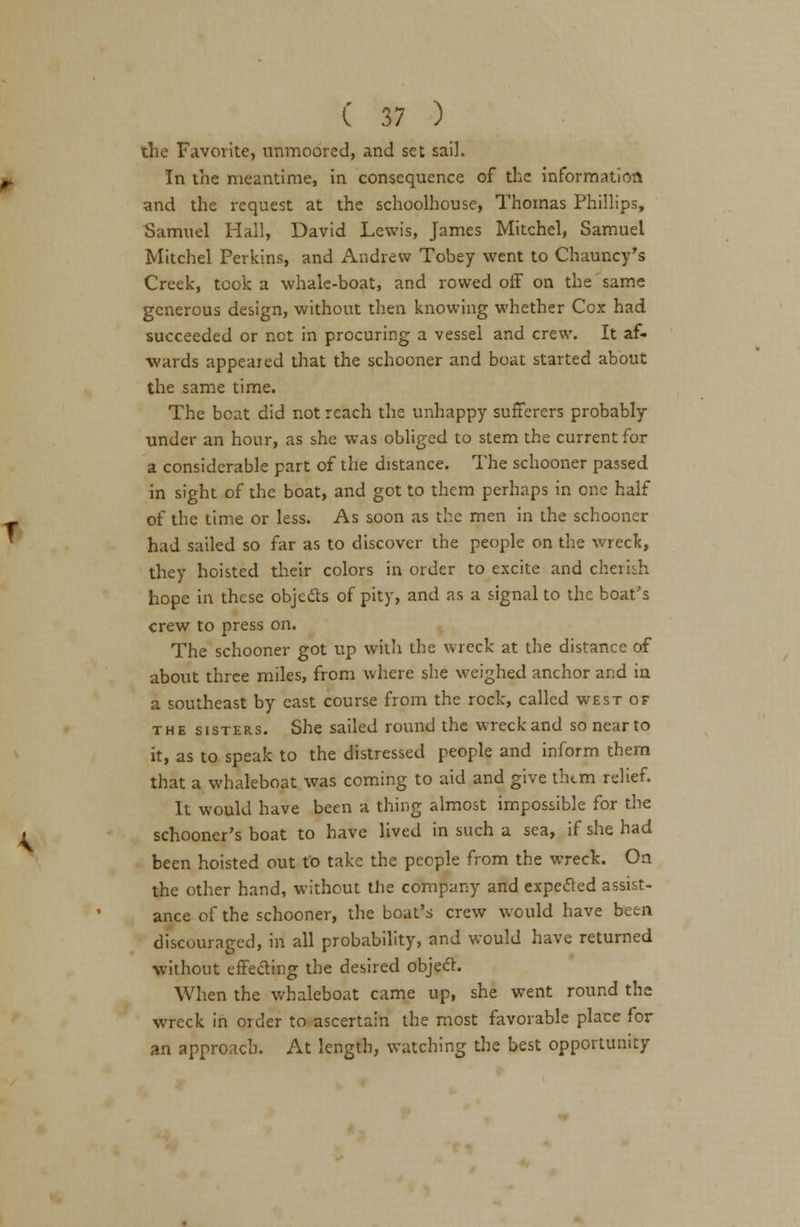 the Favorite, unmoored, and set sail. In the meantime, in consequence of the information and the request at the schoolhouse, Thomas Phillips, Samuel Hall, David Lewis, James Mitchel, Samuel Mitchel Perkins, and Andrew Tobey went to Chauncy's Creek, took a whale-boat, and rowed off on the same generous design, without then knowing whether Cox had succeeded or net in procuring a vessel and crew. It af- wards appeared that the schooner and boat started about the same time. The beat did not reach the unhappy sufferers probably under an hour, as she was obliged to stem the current for a considerable part of the distance. The schooner passed in sight of the boat, and got to them perhaps in one half of the time or less. As soon as the men in the schooner had sailed so far as to discover the people on the wreck, they hoisted their colors in order to excite and cherish hope in these objects of pity, and as a signal to the boat's crew to press on. The schooner got up with the wreck at the distance of about three miles, from where she weighed anchor and in a southeast by cast course from the rock, called west of the sisters. She sailed round the wreckand sonearto it, as to speak to the distressed people and inform them that a whaleboat was coming to aid and give them relief. It would have been a thing almost impossible for the schooner's boat to have lived in such a sea, if she had been hoisted out to take the people from the wreck. On the other hand, without the company and expecled assist- ance of the schooner, the boat's crew would have been discouraged, in all probability, and would have returned without effecting the desired object. When the whaleboat came up, she went round the wreck in order to ascertain the most favorable place for an approach. At length, watching the best opportunity