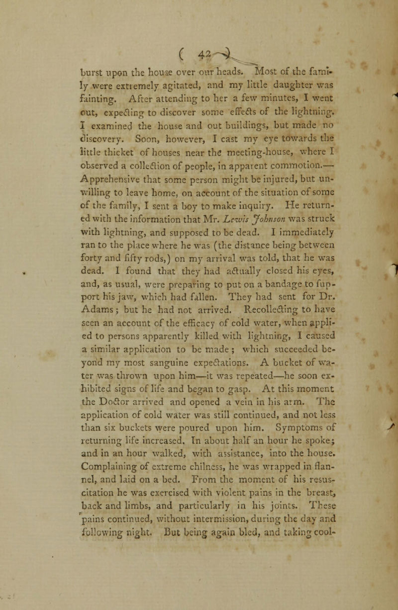 burst upon the houae over our heads. Most of the fami- ly were extremely agitated, and my little daughter was fainting. After attending to her a few minutes, I went out, expecting to discover some effects of the lightning. I examined the house and out buildings, but made no discovery. Soon, however, I cast my eye towards the little thicket of houses near the* meeting-house, where I observed a collection of people, in apparent commotion.— Apprehensive that some person might be injured, but un- willing to leave home, on account of the situation of some of the family, I sent a boy to make inquiry. He return- ed with the information that Mr. Lewis Johnson was struck with lightning, and supposed to be dead. I immediately ran to the place where he was (the distance being between forty and fifty rods,) on my arrival was told, that he was dead. I found that they had actually closed his eyes, and, as usual, were preparing to put on a bandage to fun- port his jaw, which had fallen. They had sent for Dr. Adams; but he had not arrived. Recollecting to have seen an account of the efficacy of cold water, when appli- ed to persons apparently killed with lightning, I caused a similar application to be made ; which succeeded be- yond my most sanguine expectations. A bucket of wa- ter was thrown upon him—it was repeated—he soon ex- hibited signs of life and began to gasp. At this moment the Doctor arrived and opened a vein in his arm. The application of cold water was still continued, and not less than six buckets were poured upon him. Symptoms of returning life increased. In about half an hour he spoke; and in an hour walked, with assistance, into the house. Complaining of extreme chilness, he was wrapped in flan- nel, and laid on a bed. From the moment of his resus- citation he was exercised with violent pains in the breast, back and limbs, and particularly in his joints. These pains continued, without intermission, during the day and following night. But being again bled, and taking cool-