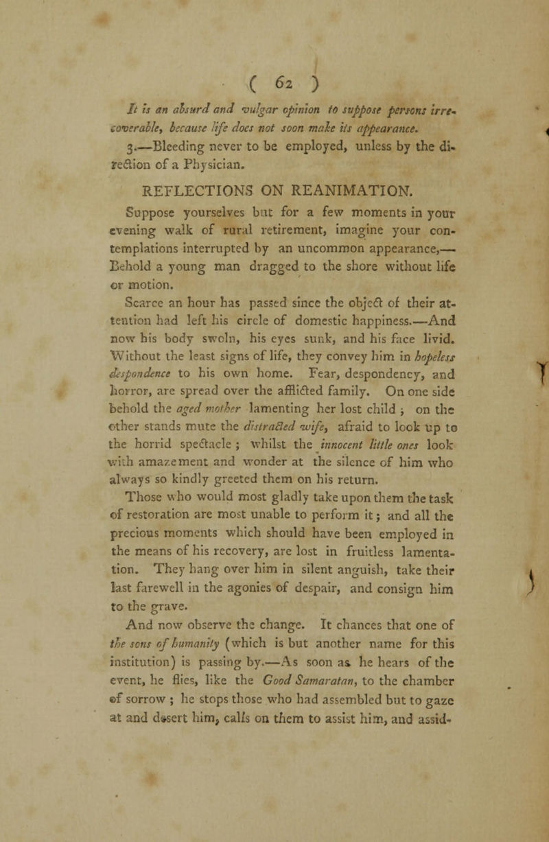// is an absurd and vulgar opinion to suppose persons irre- coverable, because life does not soon male its appearance. 3.—Bleeding never to be employed, unless by the di- rection of a Physician. REFLECTIONS ON REANIMATION. Suppose yourselves bat for a few moments in your evening walk of rural retirement, imagine your con- templations interrupted by an uncommon appearance,— Behold a young man dragged to the shore without life or motion. Scarce an hour has passed since the object of their at- tention had left his circle of domestic happiness And now his body swcln, his eyes sunk, and his face livid. Without the least signs of life, they convey him in hopeless despondence to his own home. Fear, despondency, and horror, are spread over the afflicted family. On one side behold the aged mother lamenting her lost child ; on the other stands mute the distraBed wife, afraid to look up to the horrid spectacle ; whilst the innocent little ones look v.i.h amazement and wonder at the silence of him who always so kindly greeted them on his return. Those who would most gladly take upon them the task of restoration are most unable to perform it j and all the precious moments which should have been employed in the means of his recovery, are lost in fruitless lamenta- tion. They hang over him in silent anguish, take their last farewell in the agonies of despair, and consign him to the grave. And now observe the change. It chances that one of the sons of humanity (which is but another name for this institution) is passing by.—As soon as> he hears of the event, he flies, like the Good Samaratan, to the chamber of sorrow ; he stops those who had assembled but to gaze at and dasert him, calls on them to assist him, and assid-