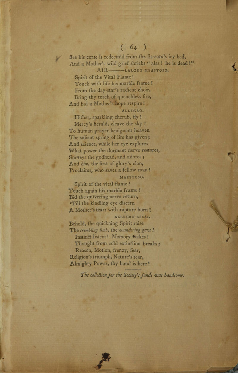 ' ( 64 ) See his corse is redeem'd from the Stream's icy bed, And a Mother's wild grief shrieks  alas ! he is dead ¥' / AIR LARGRO MEASTOSO. V Spirit of the Vital Flame ! Touch with life his marble frame ! From the day-star's radient choir, Bring thy torch of quenchless fire, And bid a Mother's hope respire ! ALLEGRO. Hither, sparkling cherub, fly ! Mercy's herald, cleave the sky ! To human prayer benignant heaven The salient spring of life has given j And science, while her eye explores What power the dormant nerve restores, SurTeys the godhead, and adores ; And him, the first of glory's clan, Proclaims, who saves a fellow man ! MAESTOSO. Spirit of the vital flame ! Touch again his marble frame ! Bid the quivering nerve return, 'Till the kindling eye discern A Mother's tears with rapture burn ! ALLEGRO ASSAI. Behold, the quickning Spirit raise The trembling limb, the 'wandering gaze ! Instinct listens! Memory Wakes ! Thought from cold extinction breaks ; Reason, Motion, frenzy, fear, Religion's triumph, Nature's tear, Almighty Power, thy hand is here ! The colkaion for the Society's funds was handsome. £