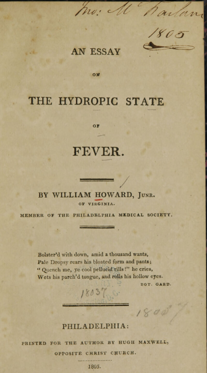 /?wm* ^Y /7<frt /<z^x AN ESSAY oir THE HYDROPIC STATE FEVER. BY WILLIAM HOWARD, Junr. Or VIRGINIA. MEMBER OF THE PHILADELPHIA MEDICAL SOCIETY. Bolster'd with down, amid a thousand wants, Pale Dropsy rears his bloated form and pants;  Quench me, ye cool pellucid rills! he cries, Wets his parch'd tongue, and rolls his hollow eyes. DOT. CARD- PHILADELPHIA: PRINTED FOR THE AUTHOR BY HUGH MAX\VEI.L, OPPOSITE CHRIST CHURCH. 1805.