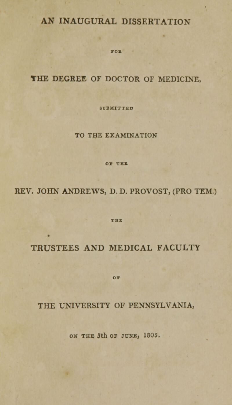 AN INAUGURAL DISSERTATION THE DEGREE OF DOCTOR OF MEDICINE, SUBMITTED TO THE EXAMINATION REV. JOHN ANDREWS, D. D. PROVOST, (PRO TEM.) TRUSTEES AND MEDICAL FACULTY THE UNIVERSITY OF PENNSYLVANIA, ON THE 3th OF JUNE, 1805.