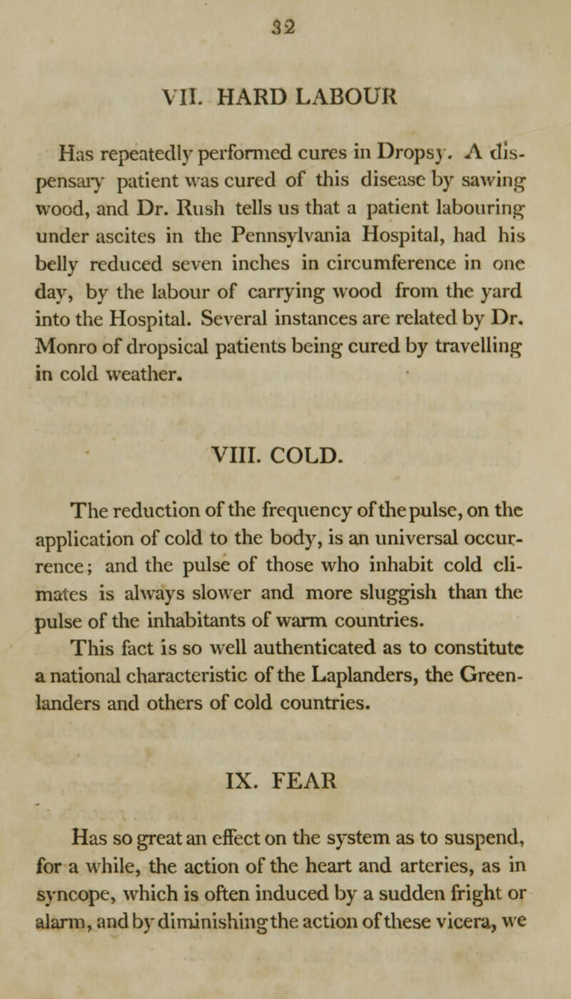 VII. HARD LABOUR Has repeatedly performed cures in Dropsy. A dis- pensary patient was cured of this disease by sawing wood, and Dr. Rush tells us that a patient labouring under ascites in the Pennsylvania Hospital, had his belly reduced seven inches in circumference in one day, by the labour of carrying wood from the yard into the Hospital. Several instances are related by Dr. Monro of dropsical patients being cured by travelling in cold weather. VIII. COLD. The reduction of the frequency of the pulse, on the application of cold to the body, is an universal occur- rence ; and the pulse of those who inhabit cold cli- mates is always slower and more sluggish than the pulse of the inhabitants of warm countries. This fact is so well authenticated as to constitute a national characteristic of the Laplanders, the Green- landers and others of cold countries. IX. FEAR Has so great an effect on the system as to suspend, for a while, the action of the heart and arteries, as in syncope, which is often induced by a sudden fright or alarm, and by diminishingthe action of these vicera, we