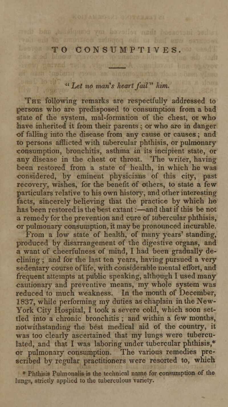 Let no man's heartfaiP^ him. The following remarks are respectfully addressed to persons who are predisposed to consumption from a bad state ef the system, mal-formation of the chest, or who have inherited it from their parents ^ or who aro in danger of falling into the disease from any cause or causes; and to persons afflicted with tubercular phthisis, or pulmonary consumption, bronchitis, asthma in its incipient state, or any disease in the chest or throat. The writer, having been restored from a state of health, in which he was considered, by eminent physicians of this city, past recovery, wishes, for the benefit of others, to state a few particulars relative to his own historj-, and other interesting facts, sincerely believing that the practice by which he has been restored is the best extant;—and that if this be not a remedy for the prevention and cure of tubercular phthisis, or pulmonary consumption, it may be pronounced incurable. From a low state of health, of many years' standing, produced by disarrangement of the digestive organs, and a want of cheerfulness of mind, I had been gradually de- clining ; and for the last ten years, having pursued a very sedentary course of life, with considerable mental effort, and frequent attempts at public speaking, although I used many cautionary and preventive means, my whole system was reduced to much weakness. In the month of December, 1837, while performing my duties as chaplain in the New- York City Hospital, I took a severe cold, which soon set- tled into a chronic bronchitis ; and within a few months, notwithstanding the best medical aid of the country, it was too clearly ascertained that my lung-s were tubercu- lated, and that I was laboring under tubercular phthisis,* or pulmonary consumption. The various remedies pre- scribed by regular practitioners were resorted to, which * Phthisis Puhnonalis is the technical name for consumption of the lungs, strictly applied to the tuberculous variety.