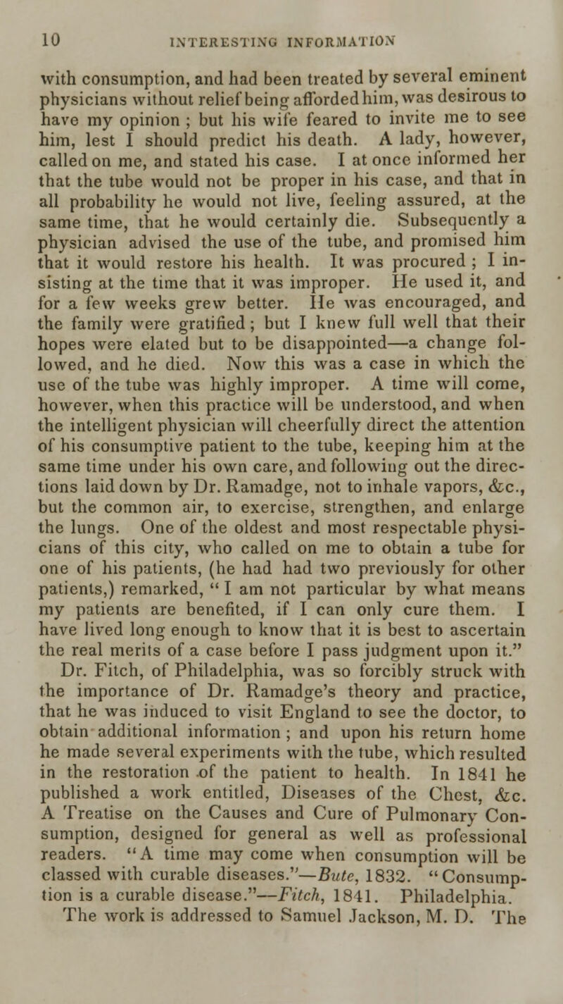 with consumption, and had been treated by several eminent physicians without reUef being afforded him, was desirous to have my opinion ; but his wife feared to invite me to see him, lest I should predict his death. A lady, however, called on me, and stated his case. I at once informed her that the tube would not be proper in his case, and that in all probability he would not live, feeling assured, at the same time, that he would certainly die. Subsequently a physician advised the use of the tube, and promised him that it would restore his health. It was procured ; I in- sisting at the time that it was improper. He used it, and for a few weeks grew better. lie was encouraged, and the family were gratified; but I knew full well that their hopes were elated but to be disappointed—a change fol- lowed, and he died. Now this was a case in which the use of the tube was highly improper. A time will come, however, when this practice will be understood, and when the intelligent physician will cheerfully direct the attention of his consumptiv^e patient to the tube, keeping him at the same time under his own care, and following out the direc- tions laid down by Dr. Ramadge, not to inhale vapors, &c., but the common air, to exercise, strengthen, and enlarge the lungs. One of the oldest and most respectable physi- cians of this city, who called on me to obtain a tube for one of his patients, (he had had two previously for other patients,) remarked,  I am not particular by what means my patients are benefited, if I can only cure them. I have lived long enough to know that it is best to ascertain the real merits of a case before I pass judgment upon it. Dr. Fitch, of Philadelphia, was so forcibly struck with the importance of Dr. Ramadge's theory and practice, that he was induced to visit England to see the doctor, to obtain additional information ; and upon his return home he made sev^eral experiments with the tube, which resulted in the restoration .of the patient to health. In 1841 he published a work entitled. Diseases of the Chest, &c. A Treatise on the Causes and Cure of Pulmonary Con- sumption, designed for general as well as professional readers. A time may come when consumption will be classed with curable diseases.—Bute, 1832. Consump- tion is a curable disease.—Fitch, 1841. Philadelphia. The work is addressed to Samuel .lackson, M. D. The