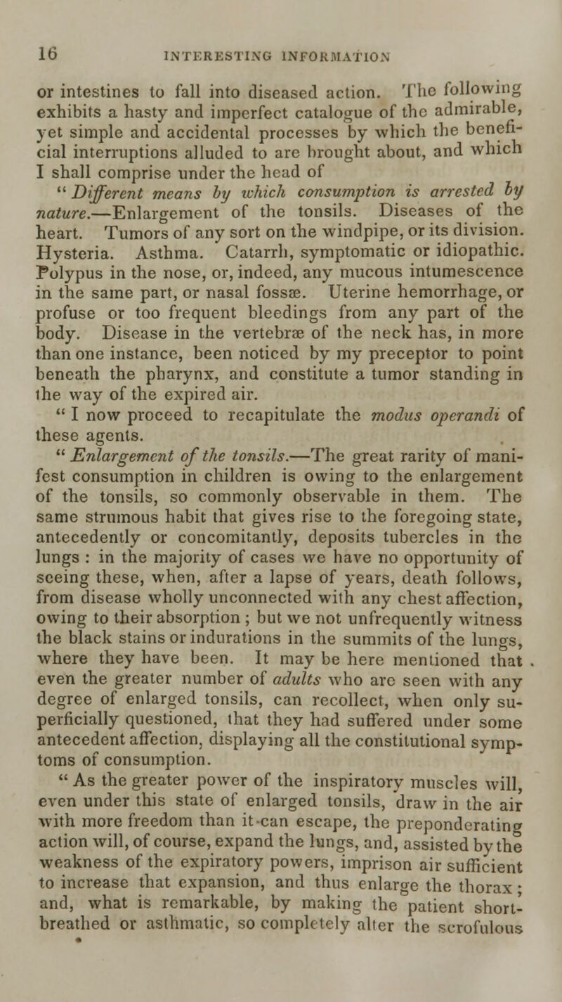 or intestines to fall into diseased action. The following exhibits a hasty and imperfect catalogue of the admirable, yet simple and accidental processes by which tlie benefi- cial interruptions alluded to are brought about, and which I shall comprise under the head of  Different means hy which consumption is arrested hy nature.—Enlargement of the tonsils. Diseases of the heart. Tumors of any sort on the windpipe, or its division. Hysteria. Asthma. Catarrh, symptomatic or idiopathic. Polypus in the nose, or, indeed, any mucous intumescence in the same part, or nasal fossse. Uterine hemorrhage, or profuse or too frequent bleedings from any part of the body. Disease in the vertebrae of the neck has, in more than one instance, been noticed by my preceptor to point beneath the pharynx, and constitute a tumor standing in the way of the expired air.  I now proceed to recapitulate the modus operandi of these agents.  Enlargement of the tonsils.—The great rarity of mani- fest consumption in children is owing to the enlargement of the tonsils, so commonly observable in them. The same strumous habit that gives rise to the foregoing state, antecedently or concomitantly, deposits tubercles in the lungs : in the majority of cases we have no opportunity of seeing these, when, after a lapse of years, death follows, from disease wholly unconnected with any chest affection, owing to their absorption ; but we not unfrequently witness the black stains or indurations in the summits of the lungs, where they have been. It may be here mentioned that even the greater number of adults who are seen with any degree of enlarged tonsils, can recollect, when only su- perficially questioned, that they had suffered under some antecedent affection, displaying all the constitutional symp- toms of consumption.  As the greater power of the inspiratory muscles will, even under this state of enlarged tonsils, draw in the air with more freedom than it-can escape, the preponderatincy action will, of course, expand the lungs, and, assisted by the weakness of the expiratory powers, imprison air sufficient to increase that expansion, and thus enlarge the thorax • and, what is remarkable, by making the patient short- breathed or asthmatic, so completely alter the scrofulous