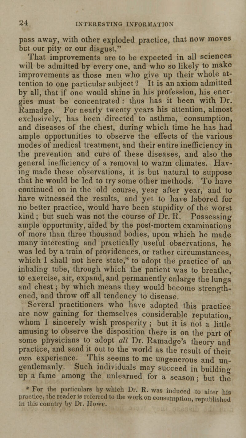 pass awa)^, with other exploded practice, that now moves but our pity or our disgust. That improvements are to be expected in all sciences will be admitted by everyone, and who so likely to make improvements as those men who give up their whole at- tention to one particular subject ? It is an axiom admitted by all, that if one would shine in his profession, his ener- gies must be concentrated : thus has it been with Dr, Ramadge. For nearly twenty years his attention, almost exclusively, has been directed to asthma, consumption, and diseases of the chest, during which time he has had ample opportunities to observe the effects of the various modes of medical treatment, and their entire inefficiency in the prevention and cure of these diseases, and also the general inefficiency of a removal to warm climates. Hav- ing made these observations, it is but natural to suppose that he would be led to try some other methods. To have continued on in the old course, year after year, and to have witnessed the results, and yet to have labored for no better practice, would have been stupidity of the worst kind ; but such was not the course of Dr. R. Possessing ample opportunity, aided by the post-mortem examinations of more than three thousand bodies, upon which he made many interesting and practically useful observations, he was led by a train of providences, or rather circumstances, which I shall not here state,* to adopt the practice of an inhaling tube, through which the patient was to breathe, to exercise, air, expand, and permanently enlarge the lungs and chest; by which means they would become strength- ened, and throw off all tendency to disease. Several practitioners who have adopted this practice are now gaining for themselves considerable reputation, whom I sincerely wish prosperity ; but it is not a little' amusing to observe the disposition there is on the part of some physicians to adopt all Dr. Ramadge's theory and practice, and send it out to the world as the result of their own experience. This seems to me ungenerous and un- gentlemanly. Such individuals may succeed in building up a fame among the unlearned for a season; but the * For the particulars by which Dr. R. was induced to alter his practice, the reader is referred to the work on consumption, republished in this country by Dr. IIowc.