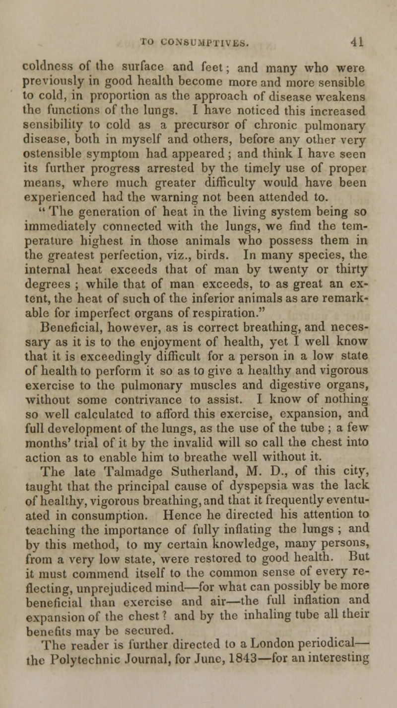 coldness of the surface and feet; and many who were previously in good health become more and more sensible to cold, in proportion as the approach of disease weakens the functions of the lungs. I have noticed this increased sensibility to cold as a precursor of chronic pulmonary disease, both in myself and others, before any other very ostensible symptom had appeared ; and think I have seen its further progress arrested by the timely use of proper means, where much greater difficulty would have been experienced had the warning not been attended to.  The generation of heat in the living system being so immediately connected with the lungs, we find the tem- perature highest in those animals who possess them in the greatest perfection, viz., birds. In many species, the internal heat exceeds that of man by twenty or thirty degrees ; while that of man exceeds, to as great an ex- tent, the heat of such of the inferior animals as are remark- able for imperfect organs of respiration. Beneficial, however, as is correct breathing, and neces- sary as it is to the enjoyment of health, yet I well know that it is exceedingly difficult for a person in a low state of health to perform it so as to give a healthy and vigorous exercise to the pulmonary muscles and digestive organs, without some contrivance to assist. I know of nothing so well calculated to afford this exercise, expansion, and full development of the lungs, as the use of the tube ; a few months' trial of it by the invalid will so call the chest into action as to enable him to breathe well without it. The late Talmadge Sutherland, M. D., of this city, taught that the principal cause of dyspepsia was the lack of healthy, vigorous breathing, and that it frequently eventu- ated in consumption. Hence he directed his attention to teaching the importance of fully inflating the lungs ; and by this method, to my certain knowledge, many persons, from a very low state, were restored to good health. But it must commend itself to the common sense of every re- flecting, unprejudiced mind—for what can possibly be more beneficial than exercise and air—the full inflation and expansion of the chest ? and by the inhaling tube all their benefits may be secured. The reader is I'urther directed to a London periodical— the Polytechnic Journal, for June, 1843—for an interesting