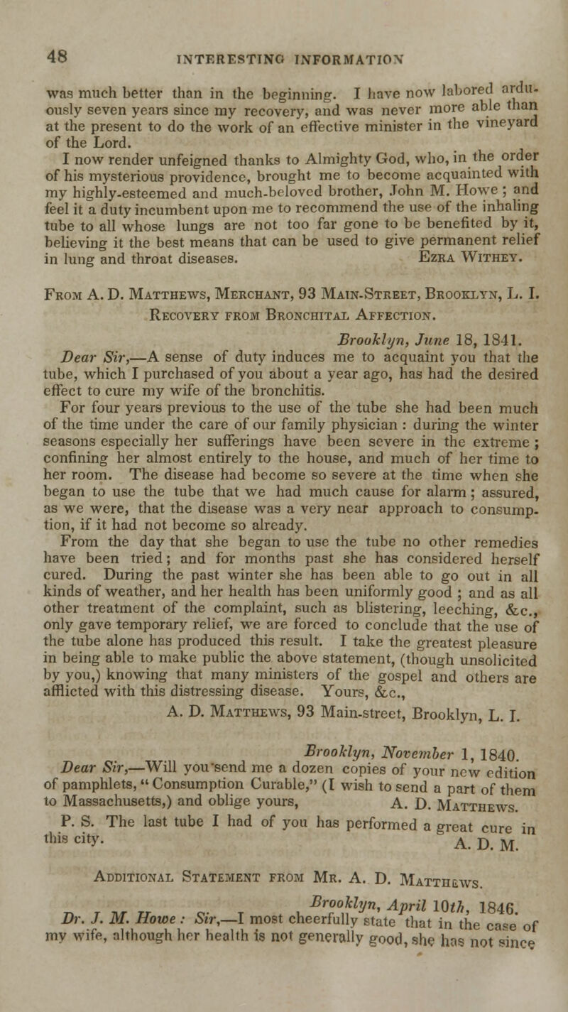 was much better than in the beginning. I have now labored ardu- ously seven yeare since my recovery, and was never more able than at the present to do the work of an effective minister in the vineyard of the Lord. I now render unfeigned thanks to Almighty God, who, in the order of his mysterious providence, brought me to become acquainted with my highly-esteemed and much-beloved brother, .Tohn M. Howe ; and feel it a duty incumbent upon me to recommend the use of the inhaling tube to all whose lungs are not too far gone to be benefited by it, believing it the best means that can be used to give permanent relief in lung and throat diseases. Ezra Withey. From A. D. Matthews, Merchant, 93 Main-Street, Brooklyn, L. I. Recovery from Bronchital Affection. Brooklyn, June 18, 1841. Dear Sir,—A sense of duty induces me to acquaint you that the tube, which I purchased of you about a year ago, has had the desired effect to cure my wife of the bronchitis. For four years previous to the use of the tube she had been much of the time under the care of our family physician : during the winter seasons especially her sufferings have been severe in the extreme ; confining her almost entirely to the house, and much of her time to her room. The disease had become so severe at the time when she began to use the tube that we had much cause for alarm; assured, as we were, that the disease was a very near approach to consump- tion, if it had not become so already. From the day that she began to use the tube no other remedies have been tried; and for months past she has considered herself cured. During the past winter she has been able to go out in all kinds of weather, and her health has been uniformly good ; and as all other treatment of the complaint, such as blistering, leeching, &c., only gave temporary relief, we are forced to conclude that the use of the tube alone has produced this result. I take the greatest pleasure in being able to make public the above statement, (though unsolicited by you,) knowing that many ministers of the gospel and others are afflicted with this distressing disease. Yours, &c., A. D. Matthews, 93 Main-street, Brooklyn, L. I. Brooklyn, Novemher 1, 1840. Bear Sir,—Will you-send me a dozen copies of your new edition of pamphlets, Consumption Curable, (I wish to send a part of them to Massachusetts,) and oblige yours, A. D. Matthews P. S. The last tube I had of you has performed a great cure in this city. A. D. M. Additional Statement from Mr. A. D. Matthews 71 r Tir ZT c- T . u Brooklyn, April im, 1846. Di: J. M. Howe: Sir,—I most cheerfully state that in the case of my wife, although her health is not generally good, she has not since