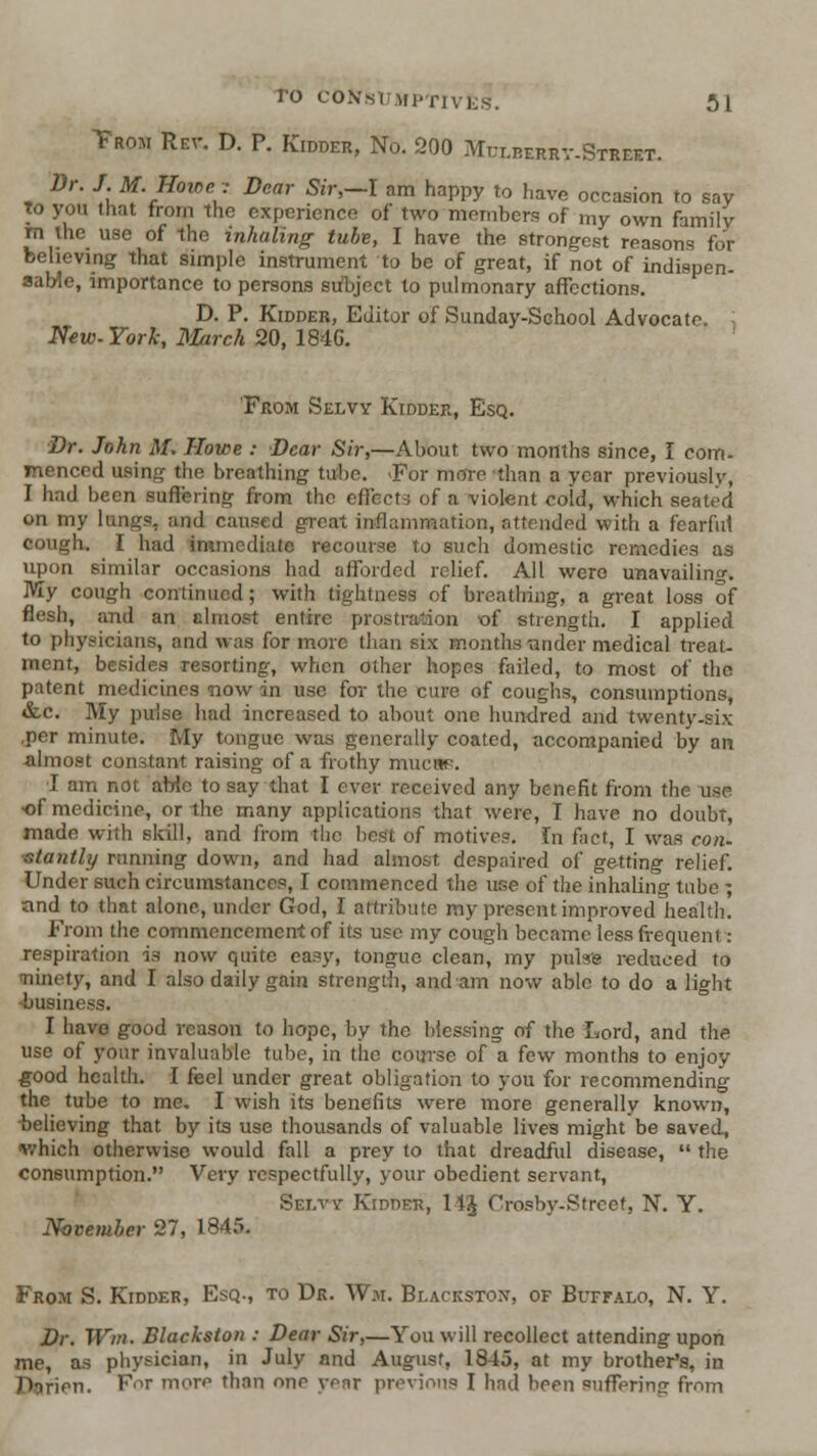 Trom Rev. D. P. Kidder, No. 200 Mulberrv-Street. Dr. J. M. Home , Dear Sir,-I am happy to have occasion to say to yon that from the experience of two members of my own family m the use of the inhaling tube, I have the strongest reasons for believing that simple instrument to be of great, if not of indispen- sable, importance to persons subject to pulmonary affections. D. P. Kidder, Editor of Sunday-School Advocate. New.York, Mirch 20, IS-IG. From Selvy Kidder, Esq. Dr. John M. Howe : Dear Sir,—About two months since, I com- menced using the breathing tube. «For more than a year previously, I had been suffering from the effects of a violent cold, which seated on my lungs, and caused great inflammation, attended with a fearful cough, I had immediate recourse to such domestic remedies as upon similar occasions had afforded relief. All were unavailing. My cough continued; with tightness of breathing, a great loss of flesh, and an clniost entire prostration ■of strength. I applied to physicians, and was for more than six months-under medical treat- ment, besides resorting, when other hopes failed, to most of the patent medicines now in use for the cure of coughs, consumptions, &.C. My puise had increased to about one hundred and twenty-six ,per minute. My tongue was generally coated, accompanied by an ■almost conrstant raising of a frothy mucup. I am not aWe to say that I ever received any benefit from the use ■of medicine, or the many applications that were, I have no doubt, made with slrill, and from the best of motives. In fact, I was con- ■stantly running down, and had almost despaired of getting relief. Under such circumstances, I commenced the use of the inhaling tube ; and to that alone, under God, I attribute my present improved health. From the commencement of its use my cough became less frequent : respiration is now quite easy, tongue clean, my pulse reduced to ninety, and I also daily gain strengtii, and am now able to do a light -business. I have good reason to hope, by the blessing of the Lord, and the use of your invaluable tube, in the course of a few months to enjoy ^ood health. I feel under great obligation to you for recommending the tube to me, I wish its benefi ts were more generally known, believing that by its use thousands of valuable lives might be saved, v/hich otherwise would fall a prey to that dreadful disease, the consumption. Very respectfully, your obedient servant, Sei.vy Kidder, 14'^ Crosby-Streef, N, Y. November 27, 1845. From S. Kidder, Esq., to Dr. Wm. Blackston, of BurrALo, N. Y. Dr. Wm. Blackston : Dear Sir,—You will recollect attending upon me, as physician, in July and August, 1845, at my brother's, in Diirien. For more than one year previous I had been suffering from