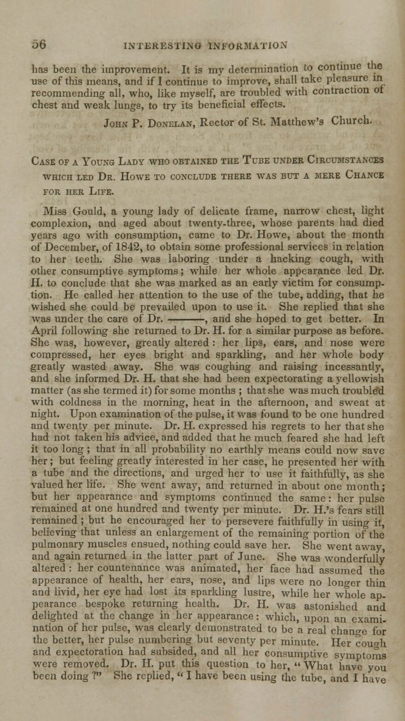 has been the improvement. It is my determination to continue the use of this means, and if I continue to improve, shall take pleasure m recommending all, who, like myself, are troubled with contraction or chest and weak lungs, to try its beneficial effects. John P. Donelan, Rector of St. Matthew's Church. Case of a Young Lady who obtained the Tube under Circumstances WHICH LED Dr. Howe to conclude there was but a mere Chance FOR HER Life. Miss Gould, a young lady of delicate frame, narrow chest, light complexion, and aged about twenty-three, whose parents had died years ago with consumption, came to Dr. Howe, about the month of December, of 1842, to obtain some professional services in relation to her teeth. She was laboring under a hacking cough, with other consumptive symptoms; while her whole appearance led Dr. H. to conclude that she was marked as an early victim for consump- tion. He called her attention to the use of the tube, adding, that he wished she could be prevailed upon to use it. She replied that she was under the care of Dr. , and she hoped to get better. In April following she returned to Dr. H. for a similar purpose as before. She was, however, greatly altered : her lips, ears, and nose were compressed, her eyes bright and sparkling, and her whole body greatly wasted away. She was coughing and raising incessantly, and she informed Dr. H. that she had been expectorating a yellowish matter (as she termed it) for some months ; that she was much troubled with coldness in the morning, heat in the afternoon, and sweat at night. Upon examination of the pulse, it was found to be one hundred and twenty per minute. Dr. H. expressed his regrets to her that she had not taken his advice, and added that he much feared she had left it too long ; that in all probability no earthly means could now save her; but feeling greatly interested in her case, he presented her with a tube and the directions, and urged her to use it faithfully, as she valued her life. She went away, and returned in about one month; but her appearance and symptoms continued the same: her pulse remained at one hundred and twenty per minute. Dr. H.'s fears still remained ; but he encouraged her to persevere faithfully in using it, believing that unless an enlargement of the remaining portion of the pulmonary muscles ensued, nothing could save her. She went away, and again returned in the latter part of June. She was wonderfully altered : her countenance was animated, her face had assumed the appearance of health, her ears, nose, and lips were no longer thin and livid, her eye had lost its sparlding lustre, while her whole ap- pearance bespoke returning health. Dr. H. was astonished and delighted at the change in her appearance: which, upon an exami- nation of her pulse, was clearly demonstrated to be a real change for the better, her pulse numbering but seventy per minute. Her cough and expectoration had subsided, and all her consumptive symptoms were removed. Dr. H. put this question to her,  What have you been doing ? She replied,  I have been using the tube, and I have