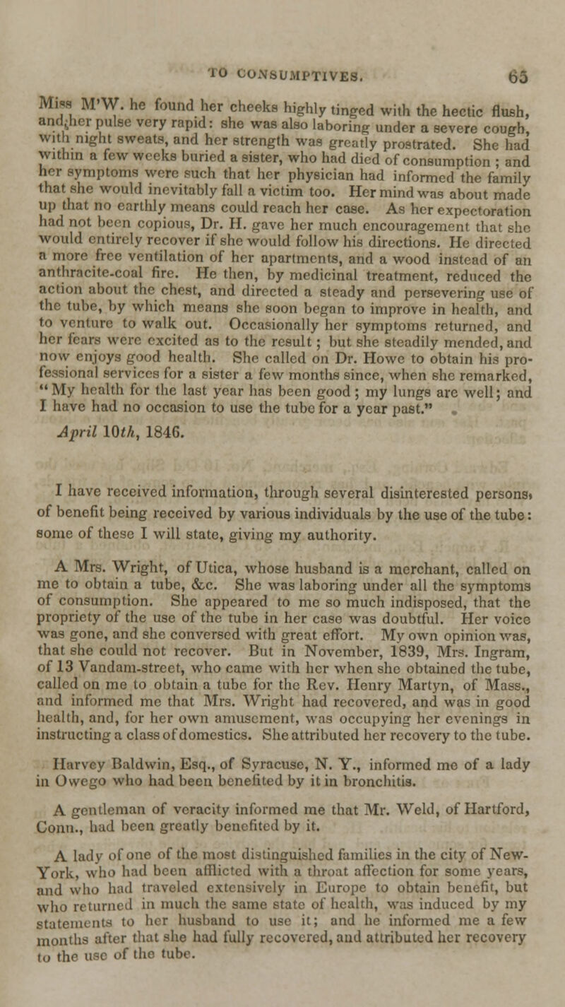 Mis8 M'W. he found her cheeks highly tinged with the hectic flush, and^her pulse very rapid: she was also laboring under a severe cough, with night sweats, and her strength was greatly prostrated. She had within a few weeks buned a sister, who had died of consumption ; and her symptoms were such that her physician had informed the family that she would inevitably fall a victim too. Her mind was about made up that no earthly means could reach her case. As her expectoration had not been copious, Dr. H. gave her much encouragement that she would entirely recover if she would follow his directions. He directed a more free ventilation of her apartments, and a wood instead of an anthracite-coal fire. He then, by medicinal treatment, reduced the action about the chest, and directed a steady and persevering use of the tube, by which means she soon began to improve in health, and to venture to walk out. Occasionally her symptoms returned, and her fears were excited as to the result; but she steadily mended, and now enjoys good health. She called on Dr. Howe to obtain his pro- fessional services for a sister a few months since, when she remarked, My health for the last year has been good; my lungs are well; and I have had no occasion to use the tube for a year past. April IQth, 1846. I have received information, through several disinterested persons, of benefit being received by various individuals by the use of the tube: some of these I will state, giving my authority. A Mrs. Wright, of Utica, whose husband is a merchant, called on me to obtain a tube, &c. She was laboring under all the symptoms of consumption. She appeared to me so much indisposed, that the propriety of the use of the tube in her case was doubtful. Her voice was gone, and she conversed with great effort. My own opinion was, that she could not recover. But in November, 1839, Mrs. Ingram, of 13 Vandani-strcct, who came with her when she obtained the tube, called on me to obtain a tube for the Rev. Henry Martyn, of Mass., and informed mo that Mrs. Wright had recovered, and was in good health, and, for her own amusement, was occupying her evenings in instructing a class of domestics. She attributed her recovery to the tube. Harvey Baldwin, Esq., of Syracuse, N. Y., informed mc of a lady in Owego who had been benefited by it in bronchitis. A gentleman of veracity informed me that Mr. Weld, of Hartford, Conn., had been greatly benefited by it. A lady of one of the most distinguished families in the city of New- York, who had been afflicted with a tliroat affection for some years, and who had traveled extensively in Europe to obtain benefit, but who returned in much the same state of health, was induced by my statements to her husband to use it; and he informed me a few months after that she had fully recovered, and attributed her recovery lo the use of the tube.