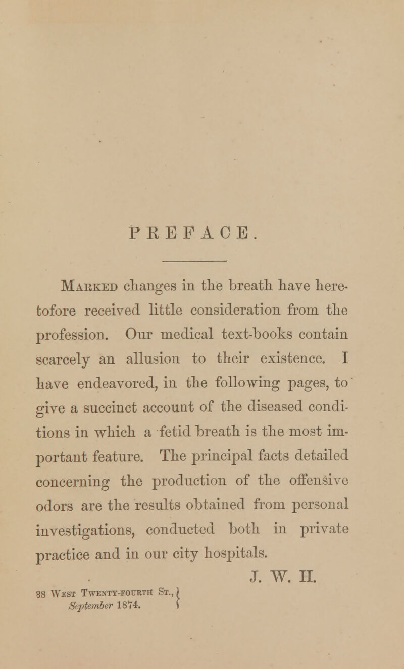 PREFACE Marked clianges in the breatli have here- tofore received little consideration from the profession. Our medical text-books contain scarcely an allusion to their existence. I have endeavored, in the following pages, to give a succinct account of the diseased condi- tions in which a fetid breath is the most im- portant feature. The principal facts detailed concerning the production of the offensive odors are the results obtained from personal investigations, conducted both in private practice and in our city hospitals. J. W. H. S8 West Twenty-fourtfi St., ) September 18'74. \