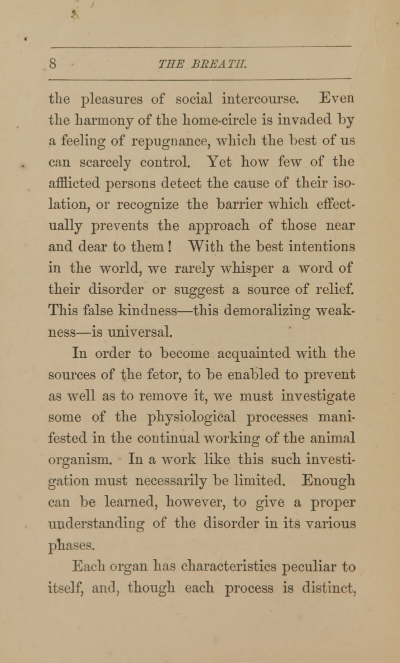 the pleasures of social intercourse. Even the harmony of the home-circle is invaded by a feeling of repugnance, which the best of us can scarcely control. Yet how few of the afflicted persons detect the cause of their iso- lation, or recognize the barrier which effect- ually prevents the approach of those near and dear to them! With the best intentions in the world, we rarely whisper a word of their disorder or suggest a source of relief. This false kindness—this demoralizing weak- ness—is universal. In order to become acquainted with the sources of the fetor, to be enabled to prevent as well as to remove it, we must investigate some of the physiological processes mani- fested in the continual working of the animal organism. In a work like this such investi- gation must necessarily be limited. Enough can be learned, however, to give a proper understanding of the disorder in its various phases. Each organ has characteristics peculiar to itself, and, though each process is distinct,