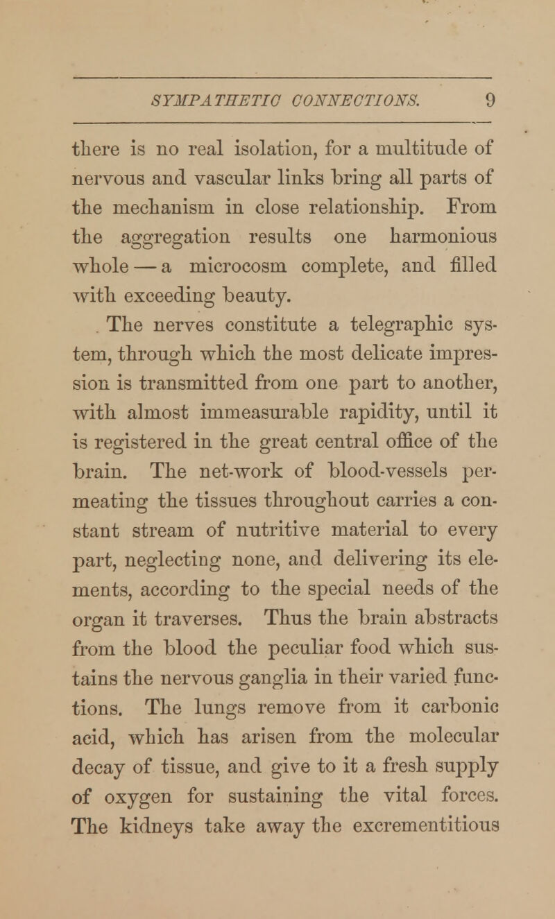 tliere is no real isolation, for a multitude of nervous and vascular links bring all parts of tlie mechanism in close relationsliip. From tlie aggregation results one harmonious whole — a microcosm complete, and filled with exceeding beauty. , The nerves constitute a telegraphic sys- tem, through which the most delicate impres- sion is transmitted from one part to another, with almost immeasui*able rapidity, until it is registered in the great central office of the brain. The net-work of blood-vessels per- meating: the tissues throusjhout carries a con- stant stream of nutritive material to every part, neglecting none, and delivering its ele- ments, according to the special needs of the organ it traverses. Thus the brain abstracts from the blood the peculiar food which sus- tains the nervous ganglia in their varied func- tions. The lungs remove from it carbonic acid, which has arisen from the molecular decay of tissue, and give to it a fresh supply of oxygen for sustaining the vital forces. The kidneys take away the excrementitious