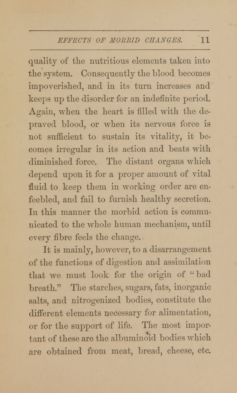 quality of tlie nutritious elements taken into the system. Consequently the blood becomes impoverished, and in its turn increases and keeps up the disorder for an indefinite period. Again, when the heart is filled with the de- praved blood, or when its nervous force is not sufi&cient to sustain its vitality, it be- comes irregular in its action and beats with diminished force. The distant organs which depend upon it for a proper amount of vital fluid to keep them in working order are en- feebled, and fail to furnish healthy secretion. In this manner the morbid action is commu- nicated to the whole human mechanism, until every fibre feels the change. It is mainly, however, to a disarrangement of the functions of digestion and assimilation that we must look for the origin of bad breath. The starches, sugars, fats, inorganic salts, and nitrogenized bodies, constitute the different elements necessary for alimentation, or for the support of life. The most impor- tant of these are the albuminoid bodies which are obtained from meat, bread, cheese, etc.