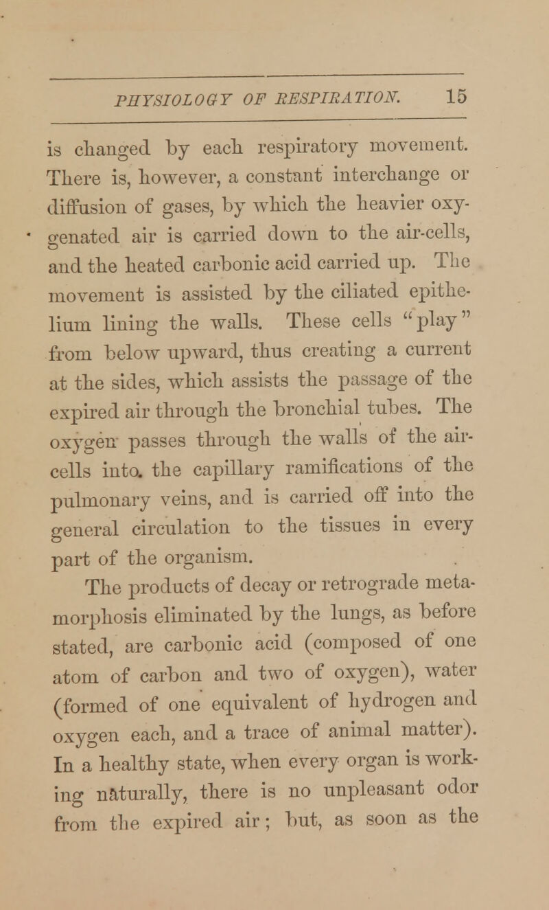 is changed by eacli respiratory movement. There is, however, a constant interchange or diffusion of gases, by which the heavier oxy- genated air is carried down to the air-cells, and the heated carbonic acid carried up. The movement is assisted by the ciliated epithe- lium lining the walls. These cells play from below upward, thus creating a current at the sides, which assists the passage of the expired air through the bronchial tubes. The oxygen passes through the walls of the air- cells inta the capillary ramifications of the pulmonary veins, and is carried off into the general circulation to the tissues in every part of the organism. The products of decay or retrograde meta- morphosis eliminated by the lungs, as before stated, are carbonic acid (composed of one atom of carbon and two of oxygen), water (formed of one equivalent of hydrogen and oxygen each, and a trace of animal matter). In a healthy state, when every organ is work- ing naturally, there is no unpleasant odor from the expired air; but, as soon as the