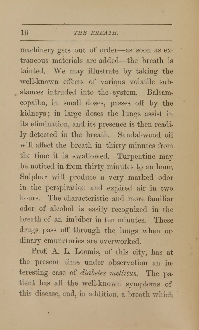 macliinery gets out of order—as soon as ex- traneous materials are added—the breath is tainted. We may illustrate by taking tlie well-known effects of various volatile sub- stances intruded into tlie system. Balsam- copaiba, in small doses, passes off by the kidneys; in large doses the lungs assist in its elimination, and its presence is then readi- ly detected in the breath. Sandal-wood oil will affect the breath in thirty minutes from the time it is swallowed. Turpentine may be noticed in from thirty minutes to an hour. Sulphur will produce a very marked odor in the perspiration and expired air in two hours. The characteristic and more familiar odor of alcohol is easily recognized in the breath of an imbiber in ten minutes. These drugs pass off through the lungs when or- dinary emunctories are overworked. Prof. A. L. Loomis, of this city, has at the present time under observation an in- teresting case of diabetes melUtus. The pa- tient has all the well-known symptoms of this disease, and, in addition, a breath which