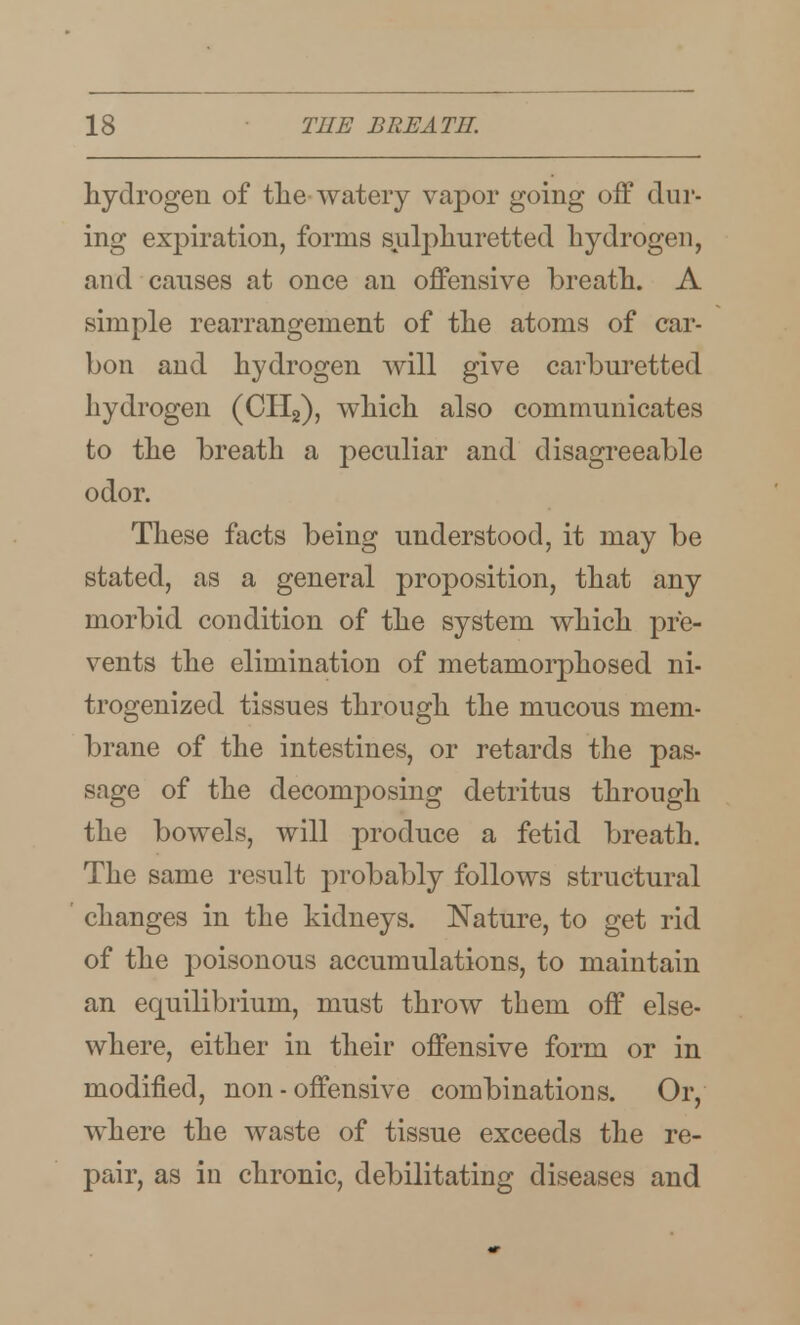 hydrogen of the watery va23or going off dur- ing expiration, forms sulphuretted hydrogen, and causes at once an offensive breath. A simple rearrangement of the atoms of car- bon and hydrogen will give carburetted hydrogen (CHg), which also communicates to the breath a peculiar and disagreeable odor. These facts being understood, it may be stated, as a general proposition, that any morbid condition of the system which pre- vents the elimination of metamorphosed ni- trogenized tissues through the mucous mem- brane of the intestines, or retards the pas- sage of the decomposing detritus through the bowels, will produce a fetid breath. The same result probably follows structural changes in the kidneys. Nature, to get rid of the poisonous accumulations, to maintain an equilibrium, must throw them off else- where, either in their offensive form or in modified, non-offensive combinations. Or, where the waste of tissue exceeds the re- pair, as in chronic, debilitating diseases and