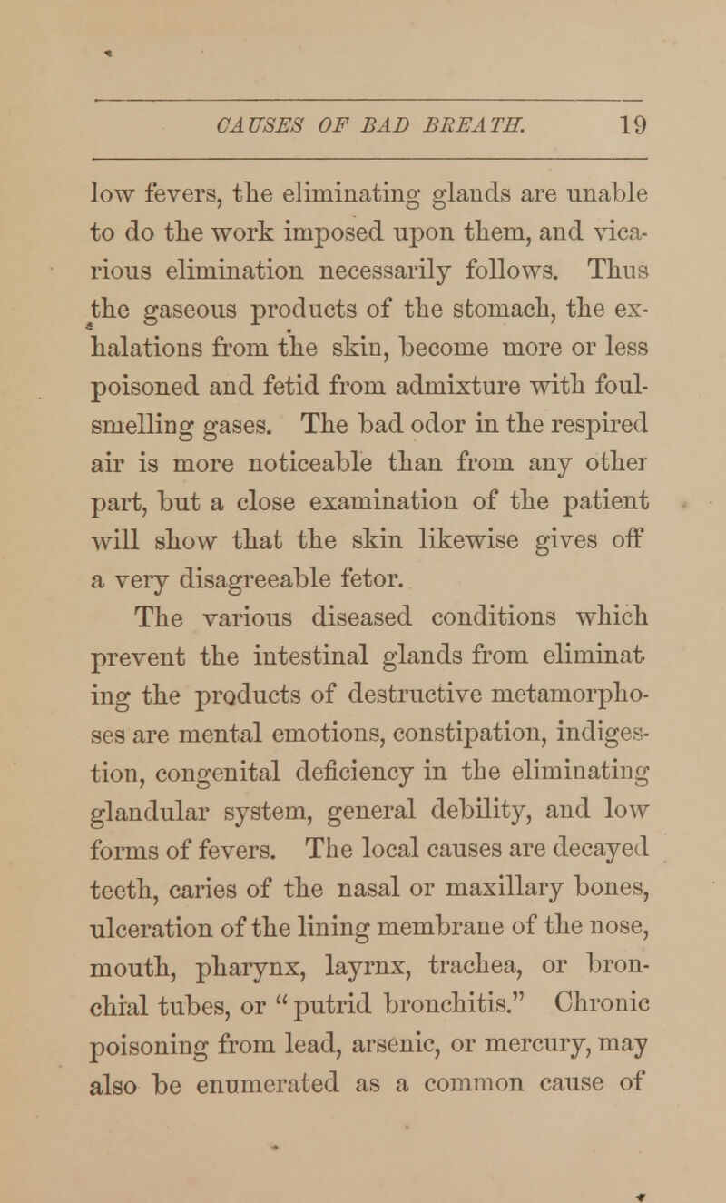 low fevers, the eliminating glands are unable to do the work imposed upon them, and vica- rious elimination necessarily follows. Thus the gaseous products of the stomach, the ex- halations from the skin, become more or less poisoned and fetid from admixture with foul- smelling gases. The bad odor in the respired air is more noticeable than from any other part, but a close examination of the patient will show that the skin likewise gives off a very disagreeable fetor. The various diseased conditions which prevent the intestinal glands from eliminat- ing the products of destructive metamorpho- ses are mental emotions, constipation, indiges- tion, congenital deficiency in the eliminating glandular system, general debility, and low forms of fevers. The local causes are decayed teeth, caries of the nasal or maxillary bones, ulceration of the lining membrane of the nose, mouth, pharynx, layrnx, trachea, or bron- chial tubes, or  putrid bronchitis. Chronic poisoning from lead, arsenic, or mercury, may also be enumerated as a common cause of