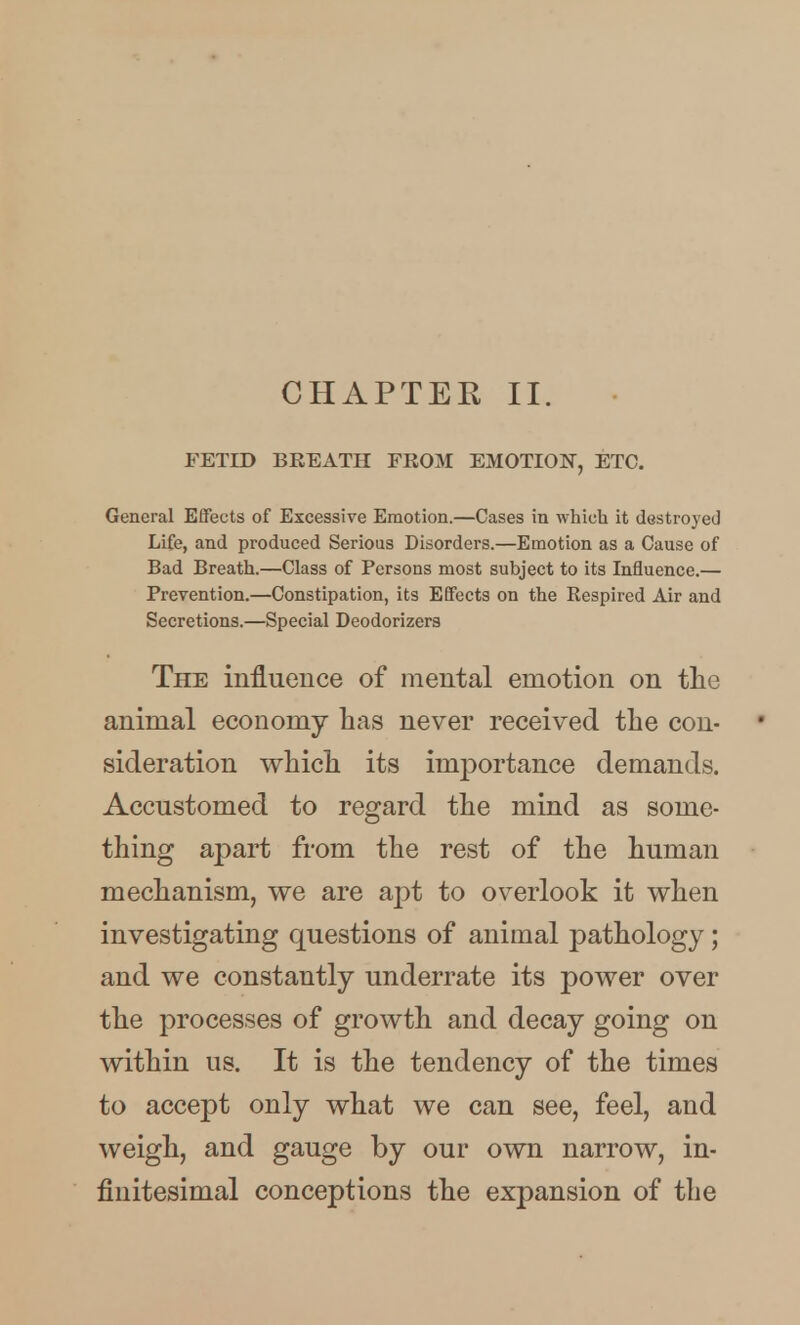 CHAPTER II. FETID BREATH FROM EMOTION, ETC. General Effects of Excessive Emotion.—Cases in which it destroyed Life, and produced Serious Disorders.—Emotion as a Cause of Bad Breath.—Class of Persons most subject to its Influence.— Prevention.—Constipation, its Effects on the Respired Air and Secretions.—Special Deodorizers The influence of mental emotion on the animal economy has never received the con- sideration vs^hich its imj)ortance demands. Accustomed to regard the mind as some- thing apart from the rest of the human mechanism, we are apt to overlook it when investigating questions of animal pathology; and we constantly underrate its power over the processes of growth and decay going on within us. It is the tendency of the times to accept only what we can see, feel, and weigh, and gauge by our own narrow, in- finitesimal conceptions the expansion of the