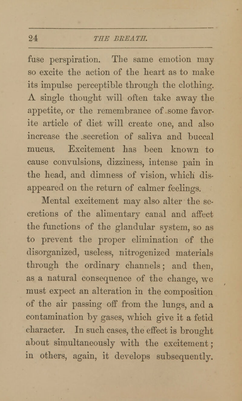 fuse perspiration. The same emotion may so excite tlie action of tlie heart as to make its impulse perceptible tLrougli tlie clothing. A single thought will often take away the appetite, or the remembrance of .some favor- ite article of diet will create one, and also increase the .secretion of saliva and buccal mucus. Excitement has been known to cause convulsions, dizziness, intense pain in the head, and dimness of vision, which dis- appeared on the return of calmer feelings. Mental excitement may also alter the se- cretions of the alimentary canal and affect the functions of the glandular system, so as to prevent the proj)er elimination of the disorganized, useless, nitrogenized materials through the ordinary channels; and then, as a natural consequence of the change, we must expect an alteration in the composition of the air passing off from the lungs, and a contamination by gases, which give it a fetid character. In such cases, the effect is brought about simultaneously with the excitement; in others, again, it develops subsequently.