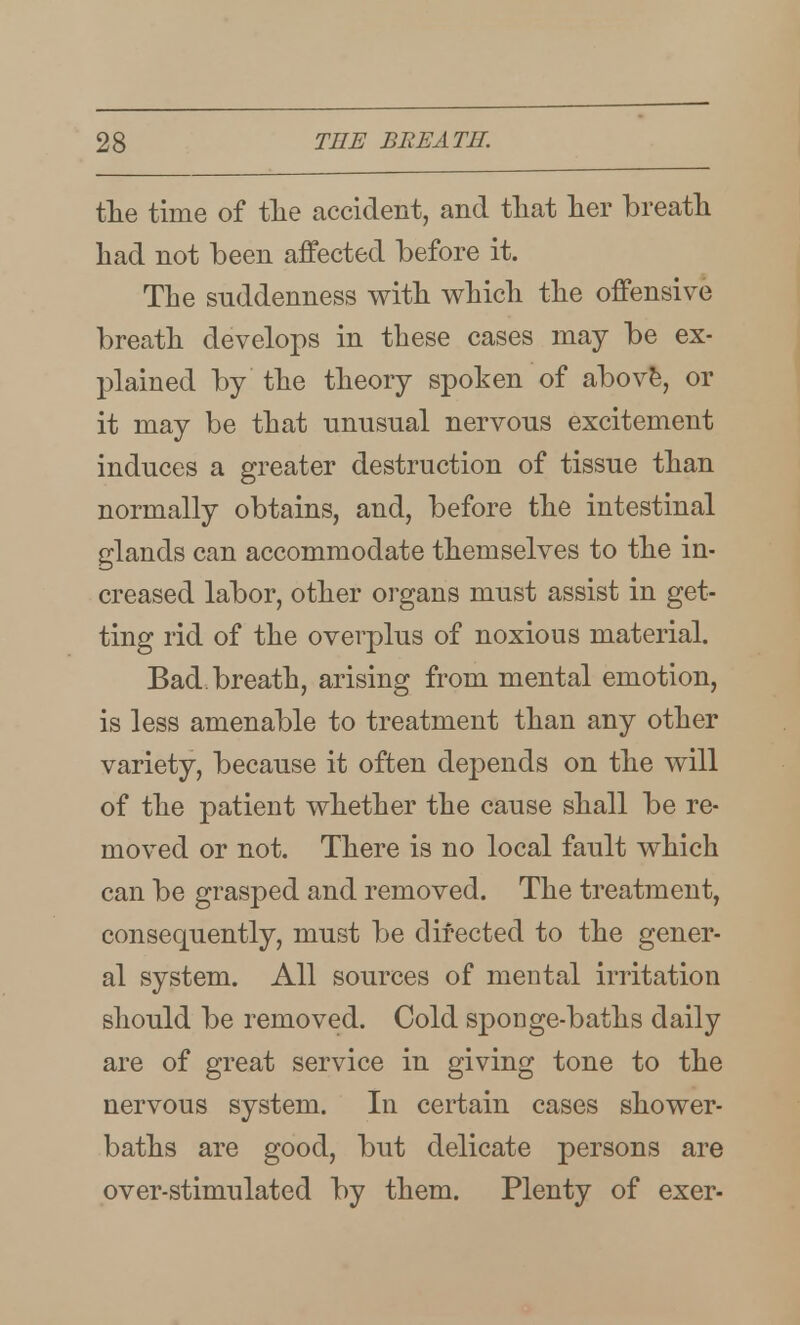 the time of tlie accident, and tliat lier breatli had not been affected before it. The suddenness with which the offensive breath develops in these cases may be ex- plained by the theory spoken of abovfe, or it may be that unusual nervous excitement induces a greater destruction of tissue than normally obtains, and, before the intestinal glands can accommodate themselves to the in- creased labor, other organs must assist in get- ting rid of the overplus of noxious material. Bad. breath, arising from mental emotion, is less amenable to treatment than any other variety, because it often depends on the will of the patient whether the cause shall be re- moved or not. There is no local fault which can be grasped and removed. The treatment, consequently, must be directed to the gener- al system. All sources of mental irritation should be removed. Cold sponge-baths daily are of great service in giving tone to the nervous system. In certain cases shower- baths are good, but delicate persons are over-stimulated by them. Plenty of exer-