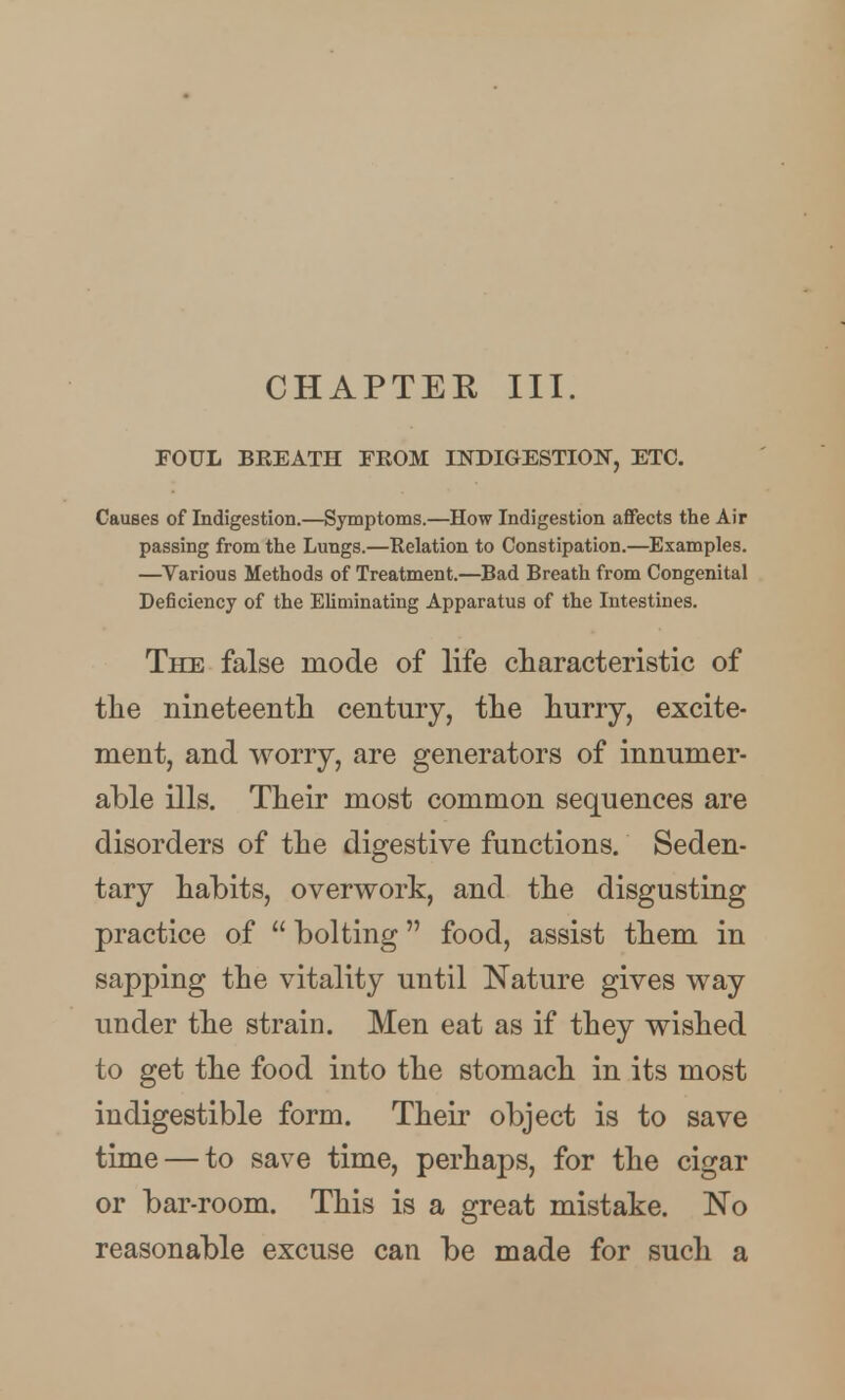 CHAPTER III. FOUL BREATH FROM INDIGESTION, ETC. Causes of Indigestion.—Symptoms.—How Indigestion affects the Air passing from the Lungs.—Relation to Constipation.—Examples. —^Various Methods of Treatment.—Bad Breath from Congenital Deficiency of the Eliminating Apparatus of the Intestines. The false mode of life characteristic of the nineteentli century, the hurry, excite- ment, and worry, are generators of innumer- able ills. Their most common sequences are disorders of the digestive functions. Seden- tary habits, overwork, and the disgusting practice of  bolting food, assist them in sapping the vitality until Nature gives way under the strain. Men eat as if they wished to get the food into the stomach in its most indigestible form. Their object is to save time — to save time, perhaps, for the cigar or bar-room. This is a great mistake. No reasonable excuse can be made for such a