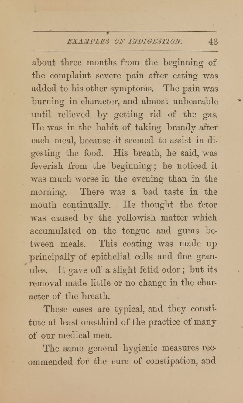 ? EXAMPLES OF INDIGESTIOK 43 about three montlis from tlie beginning of tlie complaint severe pain after eating was added to his other symptoms. The pain was burning in character, and almost unbearable until relieved by getting rid of the gas. He was in the habit of taking brandy after each meal, because it seemed to assist in di- gesting the food. His breath, he said, was feverish from the beginning; he noticed it was much worse in the evening than in the mornins:. There was a bad taste in the mouth continually. He thought the fetor was caused by the yellowish matter which accumulated on the tongue and gums be- tween meals. This coating was made up principally of epithelial cells and fine gran- ules. It gave off a slight fetid odor; but its removal made little or no change in the char- acter of the breath. These cases are typical, and they consti- tute at least one-third of the practice of many of our medical men. The same general hygienic measures rec- ommended for the cure of constipation, and