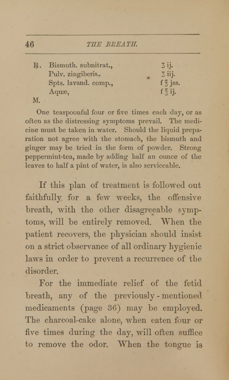 Bismuth, subnitrat., Pulv. zingiberis., Spts. lavand. comp., Aquae, M. One teaspoonful four or five times each day, or as often as the distressing symptoms prevail. The medi- cine must be taken in vs^ater. Should the liquid prepa- ration not agree vrith the stomach, the bismuth and ginger may be tried in the form of powder. Strong peppermint-tea, made by adding half an ounce of the leaves to half a pint of water, is also ser^accable. If tliis plan of treatment is followed out faithfully for a few weeks, tlie offensive breath, witli tlie other disagreeable symp- toms, will be entirely removed. When the patient recovers, the physician should insist on a strict observance of all ordinary hygienic laws in order to prevent a recurrence of the disorder. For the immediate relief of the fetid breath, any of the previously - mentioned, medicaments (page 36) may be employed. The charcoal-cake alone, when eaten four or five times during the day, will often suffice to remove the odor. When the tongue is