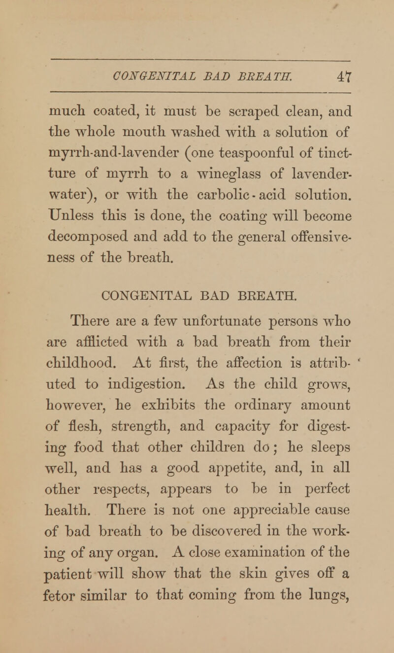 mucli coated, it must be scraped clean, and the whole mouth washed with a solution of myrrh-and-lavender (one teaspoonful of tinct- ture of myrrh to a wineglass of lavender- water), or with the carbolic - acid solution. Unless this is done, the coating will become decomposed and add to the general offensive- ness of the breath. CONGENITAL BAD BREATH. There are a few unfortunate persons who are afflicted with a bad breath from their childhood. At first, the affection is attrib- * uted to indigestion. As the child grows, howevei', he exhibits the ordinary amount of flesh, strength, and capacity for digest- ing food that other children do; he sleeps well, and has a good appetite, and, in all other respects, appears to be in perfect health. There is not one appreciable cause of bad breath to be discovered in the work- ing of any organ. A close examination of the patient will show that the skin gives off a fetor similar to that coming from the lungs,