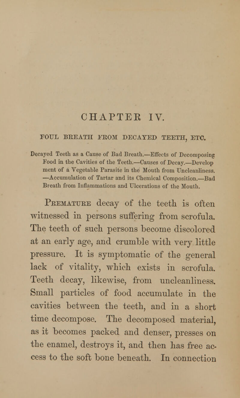 FOUL BREATH lEOM DECAYED TEETH, ETC. Decayed Teeth as a Cause of Bad Breath.—Effects of Decomposing Food in the Cavities of the Teeth.—Causes of Decay.—Develop ment of a Vegetable Parasite in the Mouth from Uncleanliness. —^Accumulation of Tartar and its Chemical Composition.—Bad Breath from Inflammations and Ulcerations of the Mouth. Peematuee decay of the teeth is often witnessed in persons suffering from scrofula. The teeth of such persons become discolored at an early age, and crumble with very little pressure. It is symptomatic of the general lack of vitality, which exists in scrofula. Teeth decay, likewise, from uncleanliness. Small particles of food accumulate in the cavities between the teeth, and in a short time decompose. The decomposed material, as it becomes packed and denser, presses on the enamel, destroys it, and then has free ac- cess to the soft bone beneath. In connection